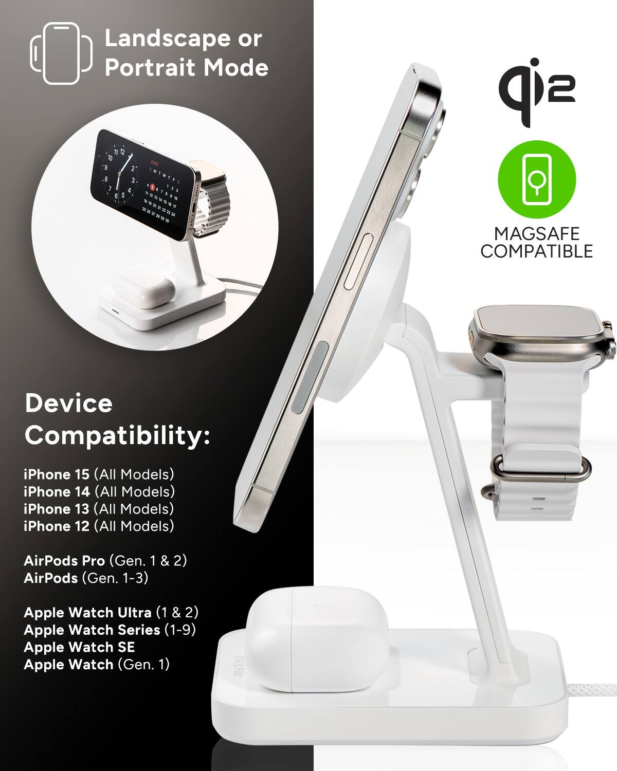 Landscape or Portrait Mode 1 a 1 5 2 1 -  1 a & - . J    .  d i *  .  sip 2 MAGSAFE COMPATIBLE Device Compatibility: iPhone 15 (All Models) iPhone 14 (All Models) iPhone 13 (All Models) iPhone 12 (All Models) AirPods Pro (Gen. 1 AirPods (Gen. 1-3) & 2) Apple Watch Ultra (1 (1&2) & 2) Apple Watch Series (1-9) Apple Watch SE Apple Watch (Gen. 1)