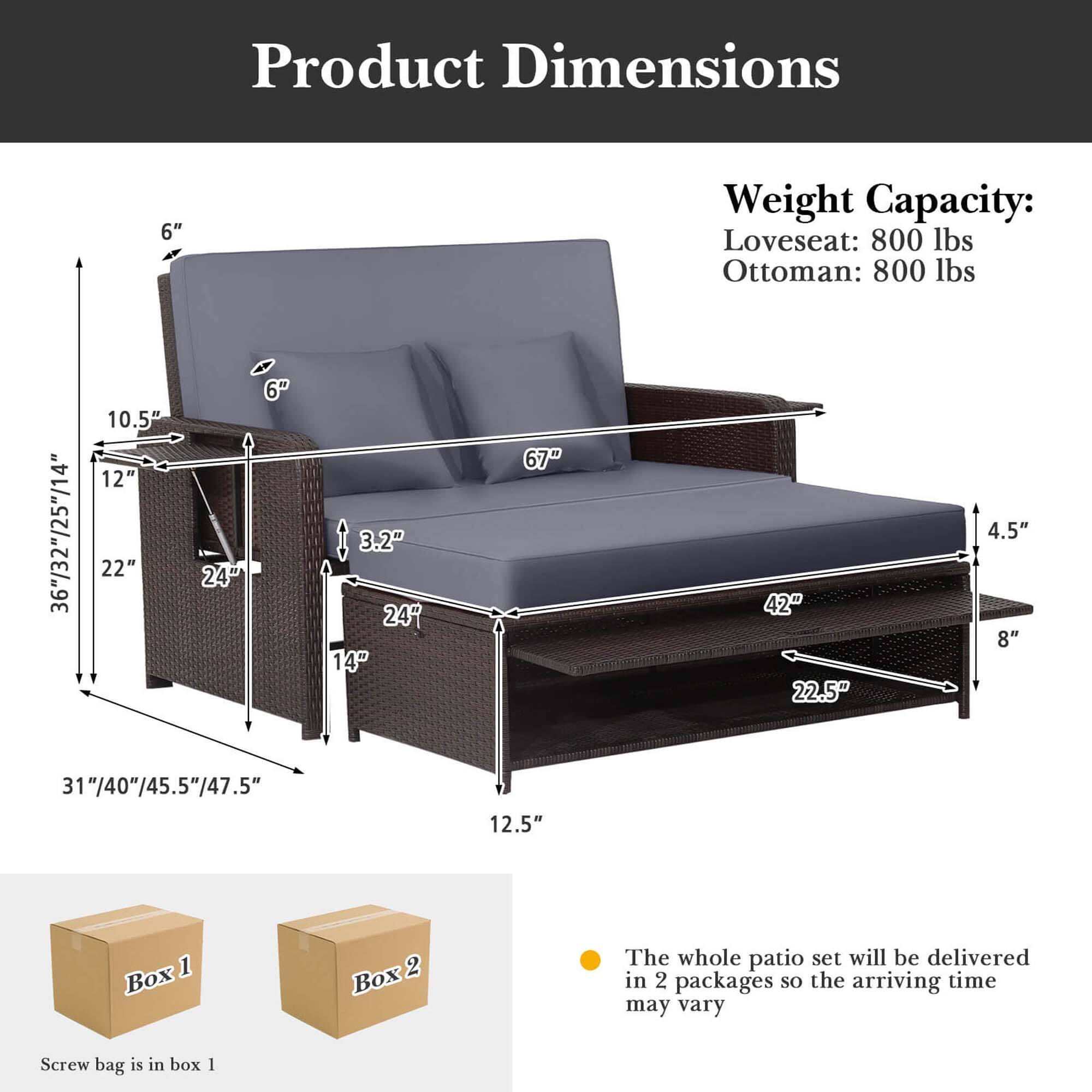 Product Dimensions:
- Loveseat: 800 lbs
- Ottoman: 800 lbs
- 36"/32"/25"/14"
- 10.5"
- 12"
- 22"
- 24"
- 3.2"
- 24"
- 14"
- 67"
- 42"
- 22.5"
- 4.5"
- 8"
- 31"/40"/45.5"/47.5"
- 12.5"
The whole patio set will be delivered in 2 packages, so the arriving time may vary.
Screw bag is in box 1.