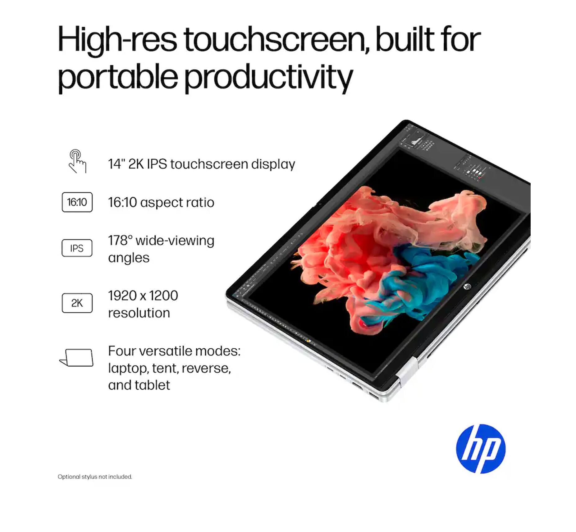 High-res touchscreen, built for portable productivity

14" 2K IPS touchscreen display
16:10 aspect ratio
178° wide-viewing angles
1920 x 1200 resolution
Four versatile modes: laptop, tent, reverse, and tablet

Optional stylus not included

hp
