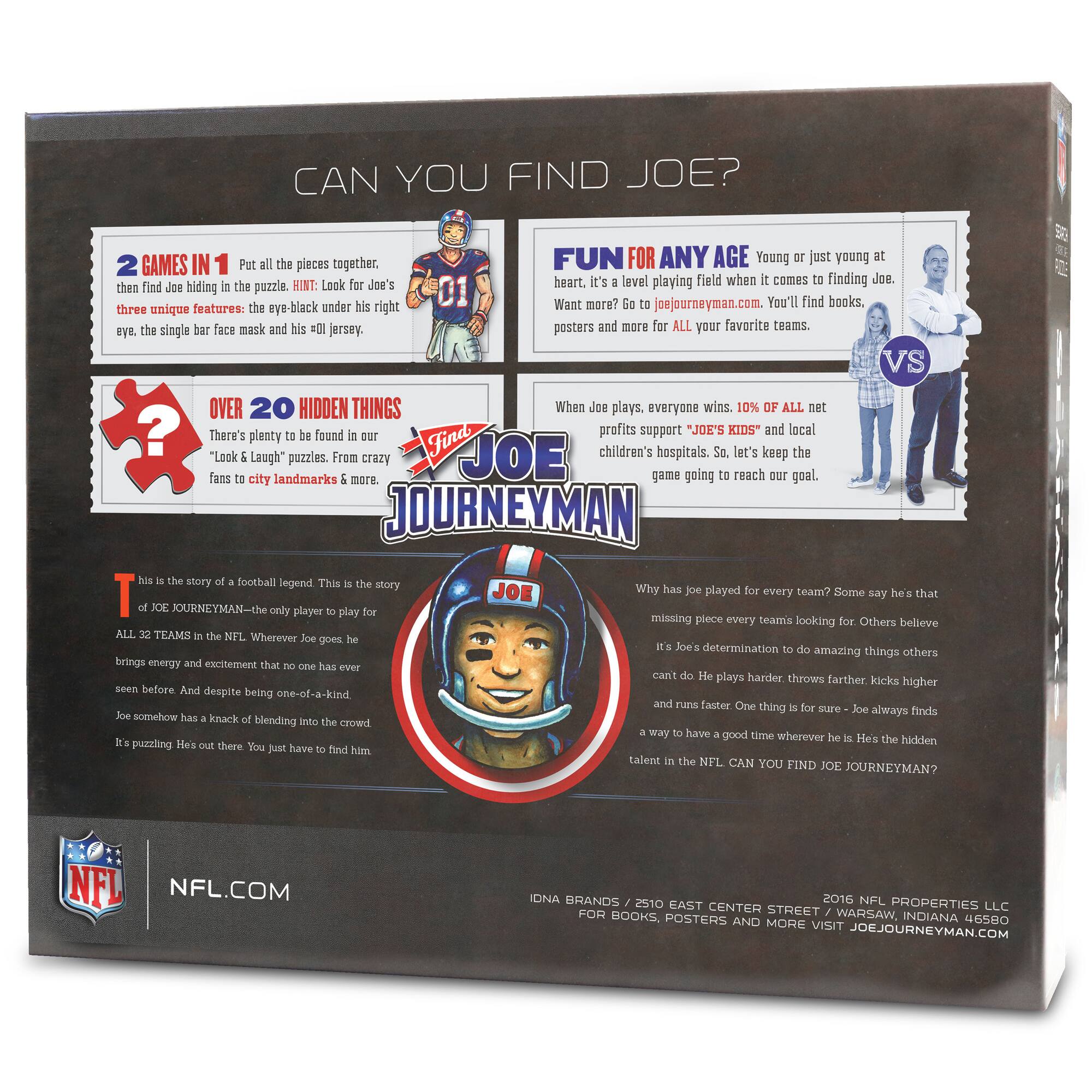 **CAN YOU FIND JOE?**

**2 GAMES IN 1**  
Put all the pieces together, then find Joe hiding in the puzzle. HINT: Look for Joe's three unique features: the eye-black under his right eye, the single bar face mask and his #01 jersey.

**OVER 20 HIDDEN THINGS**  
There's plenty to be found in our "Look & Laugh" puzzles. From crazy fans to city landmarks & more.

**FUN FOR ANY AGE**  
Young or just young at heart, it's a level playing field when it comes to finding Joe. Want more? Go to joejourneymen.com. You'll find books, posters and more for ALL your favorite teams.

**When Joe plays, everyone wins. 10% of all net profits support "JOE'S KIDS" and local children's hospitals. So, let's keep the game going to reach our goal.**

**This is the story of a football legend. This is the story of JOE JOURNEYMEN—the only player to play for ALL 32 TEAMS in the NFL. Wherever Joe goes he brings energy and excellence that no one has ever seen before. And despite being one-of-a-kind