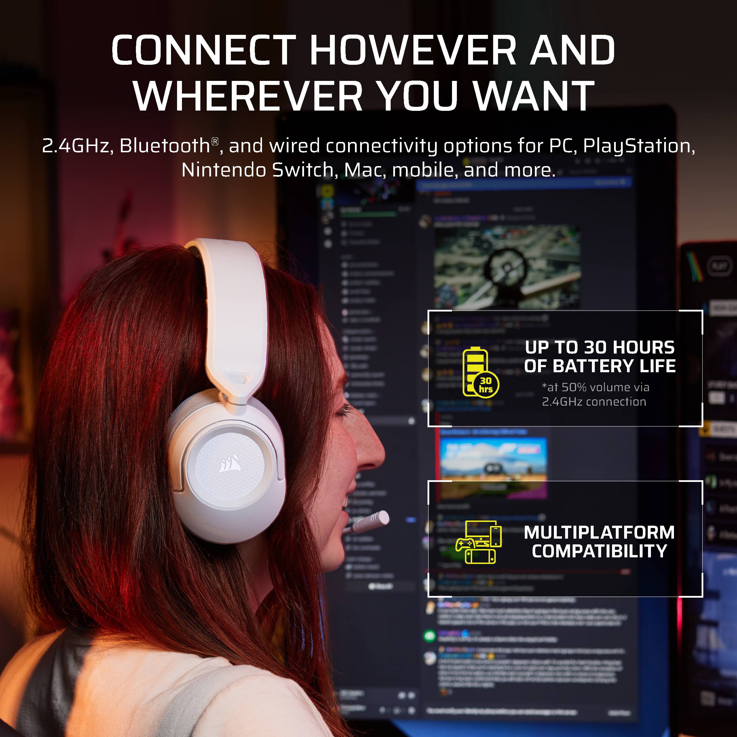 CONNECT HOWEVER AND WHEREVER YOU WANT  
2.4GHz, Bluetooth®, and wired connectivity options for PC, PlayStation, Nintendo Switch, Mac, mobile, and more.  
UP TO 30 HOURS OF BATTERY LIFE *at 50% volume via 2.4GHz connection  
MULTIPLATFORM COMPATIBILITY