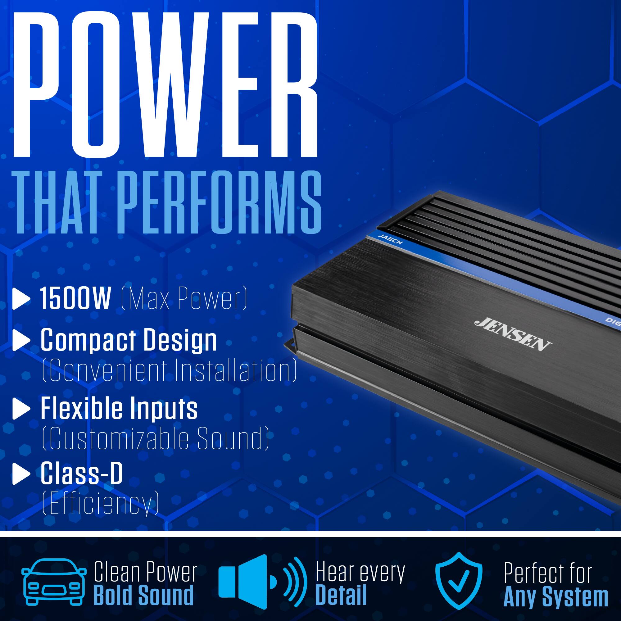 POWER THAT PERFORMS  
JASCH  
1500W (Max Power)  
Compact Design (Convenient Installation)  
Flexible Inputs (Customizable Sound)  
Class-D (Efficiency)  

JENSEN  
DIG  

Clean Power Bold Sound  
Hear every Detail  
Perfect for Any System