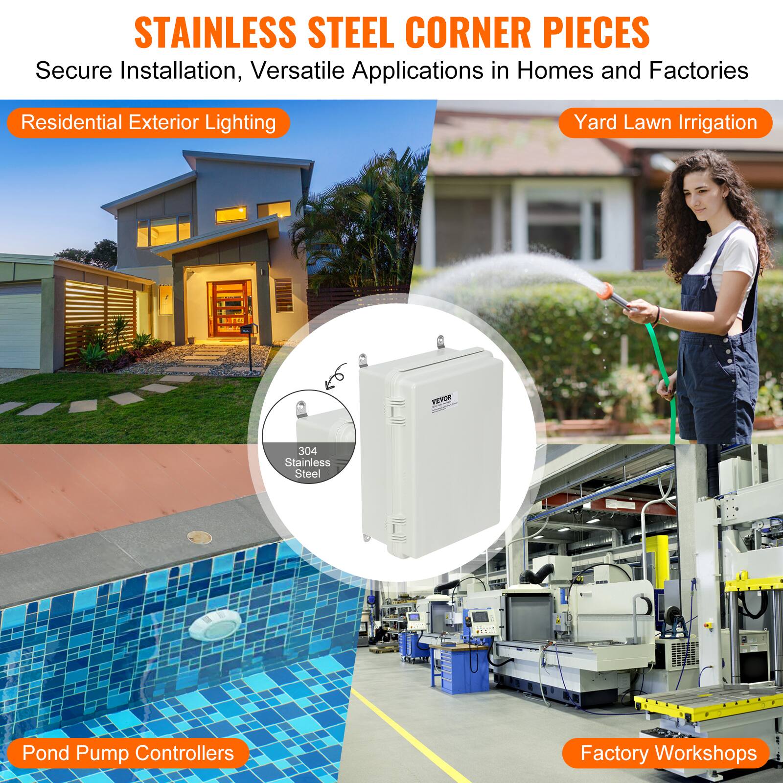 STAINLESS STEEL CORNER PIECES  
Secure Installation, Versatile Applications in Homes and Factories  

Residential Exterior Lighting  
Yard Lawn Irrigation  
304 Stainless Steel Pond Pump Controllers  
Factory Workshops