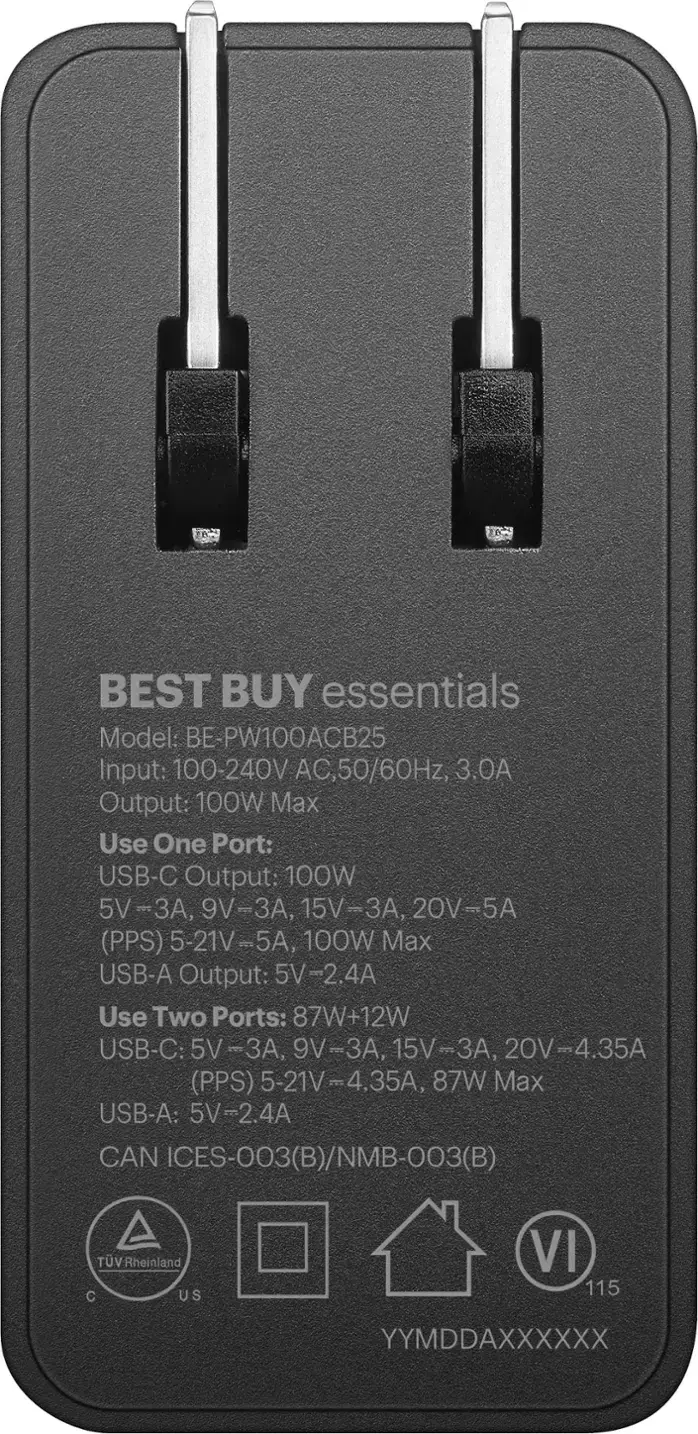 BEST BUY essentials Model: BE-PW100ACB25 Input: 100-240V AC, 50/60Hz, 3.0A Output: 100W Max Use One Port: USB-C Output: 100W 5V-3A, 9V-3A, 15V-3A, 20V-5A 5A (PPS) 5-21V-5A, 100W Max USB-A Output: 5V-2.4A Use Two Ports: 87W+12W USB-C: 5V-3A, 9V-3A, 15V-3A, 20V-4.35A (PPS) 5-21V-4.35A, 87W Max USB-A: 5V-2.4A CAN ICES-003(B)/NMB-003(B) 003 TUVRheinland C US VI 115 YYMDDAXXXXXX