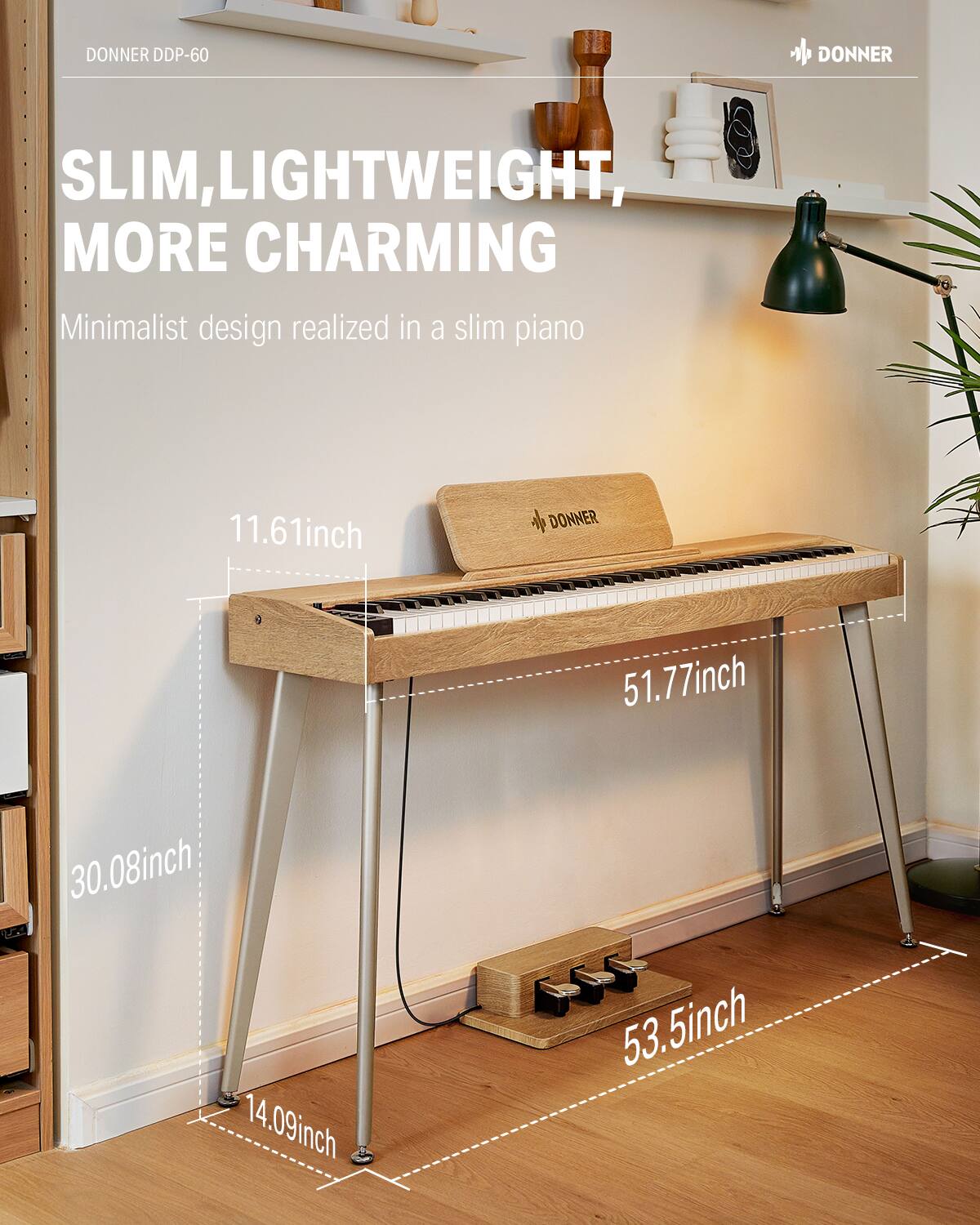 DONNER DDP-60

SLIM, LIGHTWEIGHT, MORE CHARMING

Minimalist design realized in a slim piano

11.61 inch

51.77 inch

30.08 inch

14.09 inch

53.5 inch