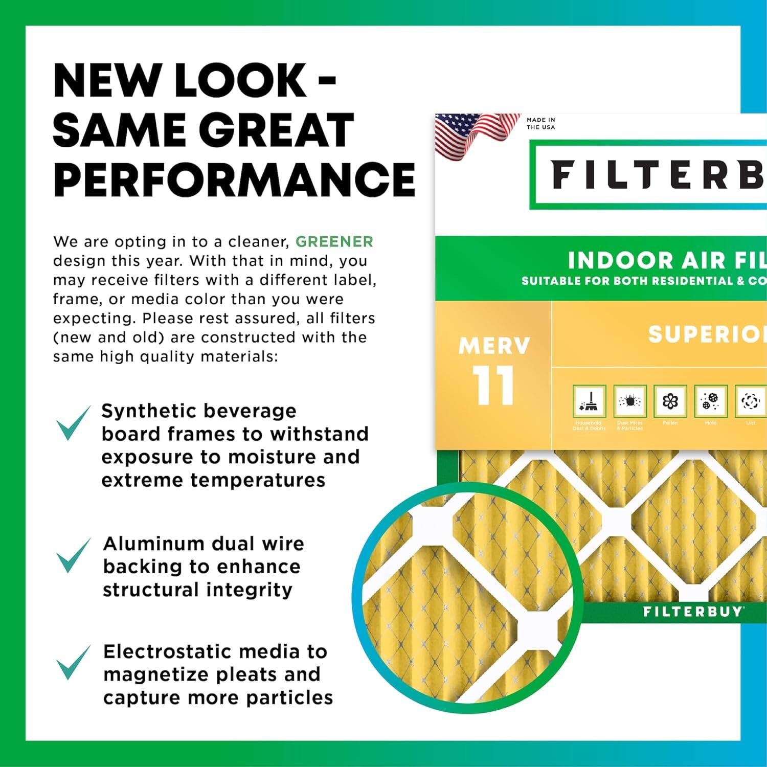 NEW LOOK - SAME GREAT PERFORMANCE

MADE IN THE USA

We are opting in to a cleaner, GREENER design this year. With that in mind, you may receive filters with a different label, frame, or media color than you were expecting. Please rest assured, all filters (new and old) are constructed with the same high quality materials:

- Synthetic beverage board frames to withstand exposure to moisture and extreme temperatures
- Aluminum dual wire backing to enhance structural integrity
- Electrostatic media to magnetize pleats and capture more particles

INDOOR AIR FILTER
SUITABLE FOR BOTH RESIDENTIAL & COMMERCIAL USE

MERV 11

SUPERIOR

FILTERBUY