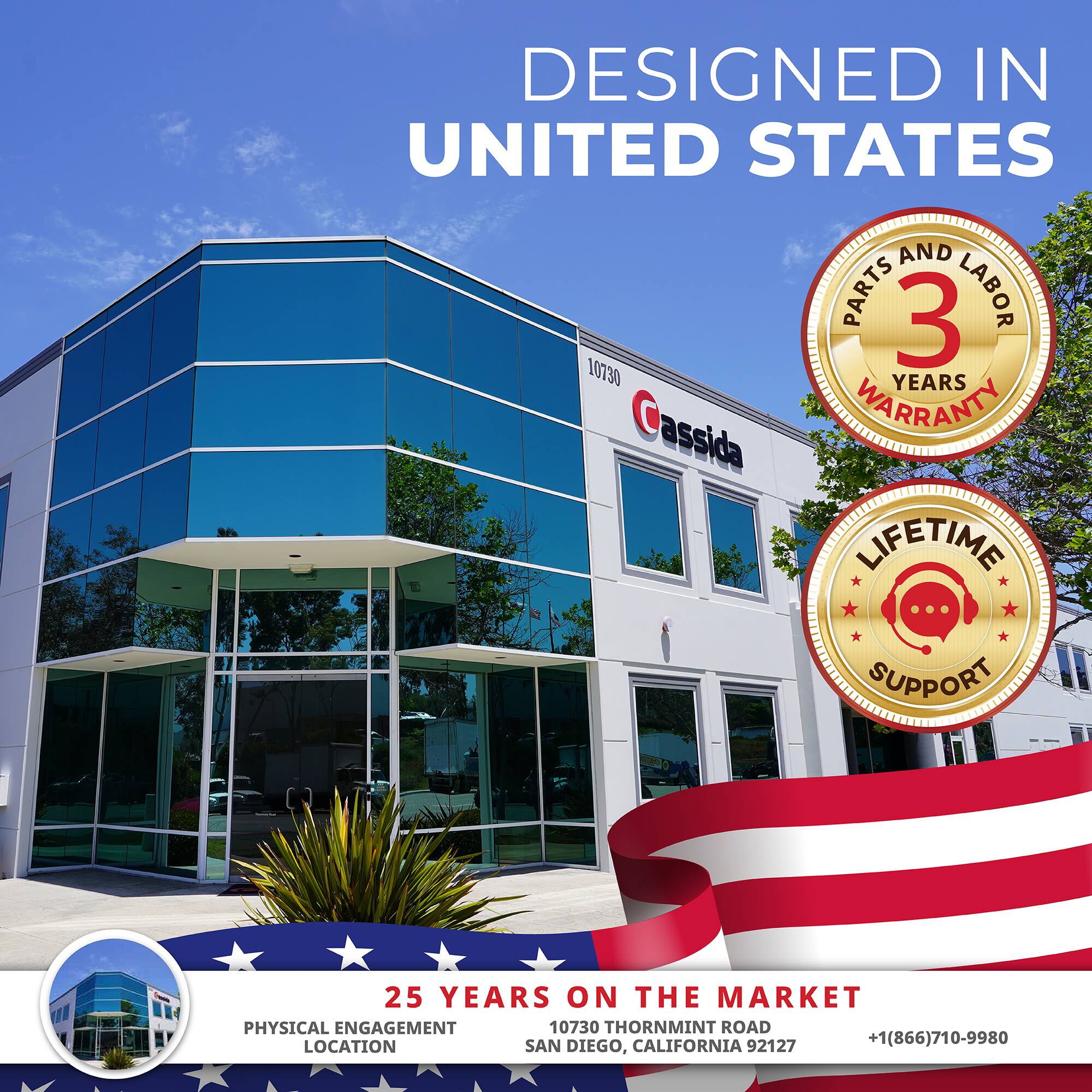 DESIGNED IN UNITED STATES

PARTS AND LABOR 3 YEARS WARRANTY

LIFETIME SUPPORT

25 YEARS ON THE MARKET

PHYSICAL ENGAGEMENT LOCATION

10730 THORNMINT ROAD

SAN DIEGO, CALIFORNIA 92127

+1(866)710-9980