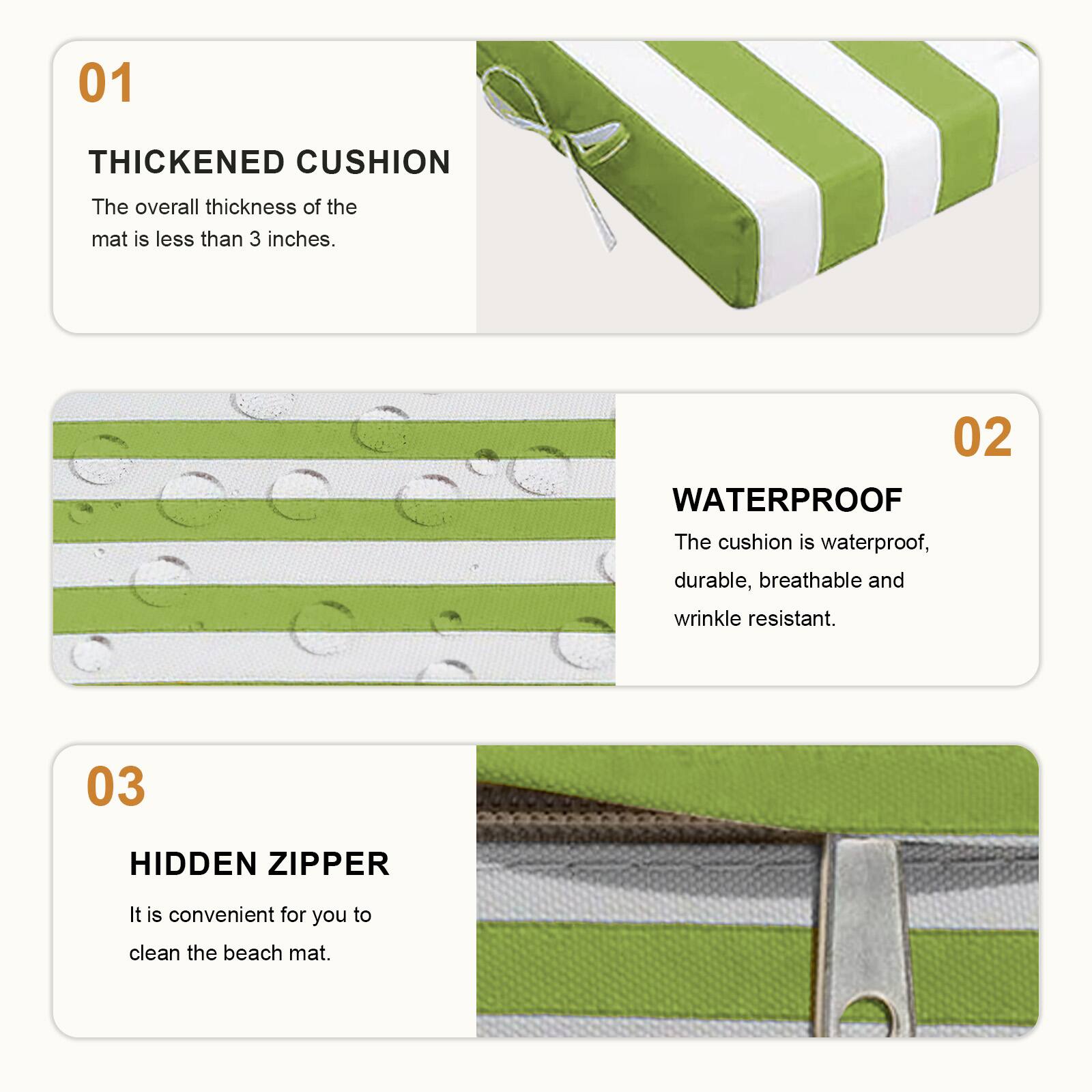 01 THICKENED CUSHION  
The overall thickness of the mat is less than 3 inches.  

02 WATERPROOF  
The cushion is waterproof, durable, breathable and wrinkle resistant.  

03 HIDDEN ZIPPER  
It is convenient for you to clean the beach mat.