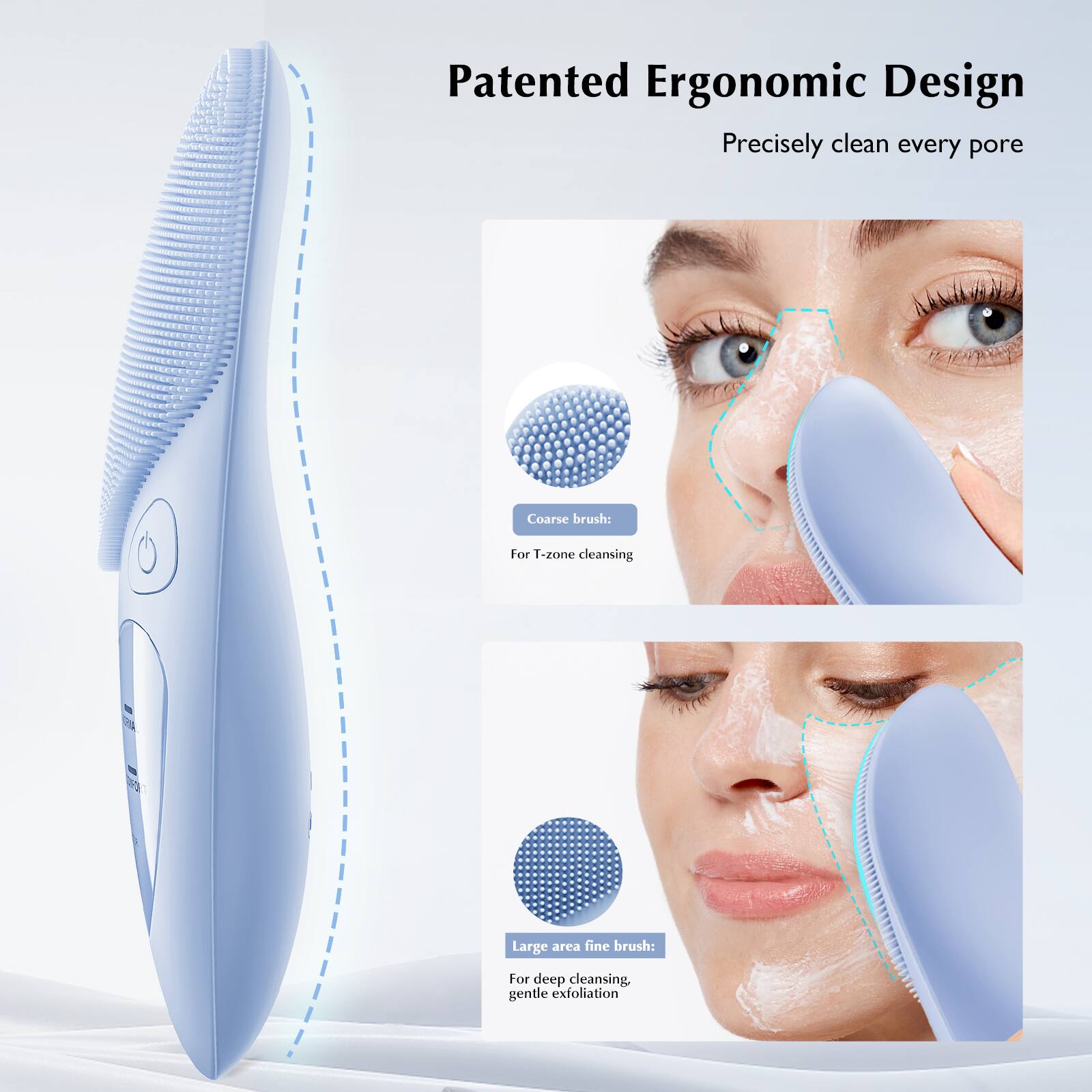 Patented Ergonomic Design  
Precisely clean every pore  

Coarse brush:  
For T-zone cleansing  

Large area fine brush:  
For deep cleansing, gentle exfoliation