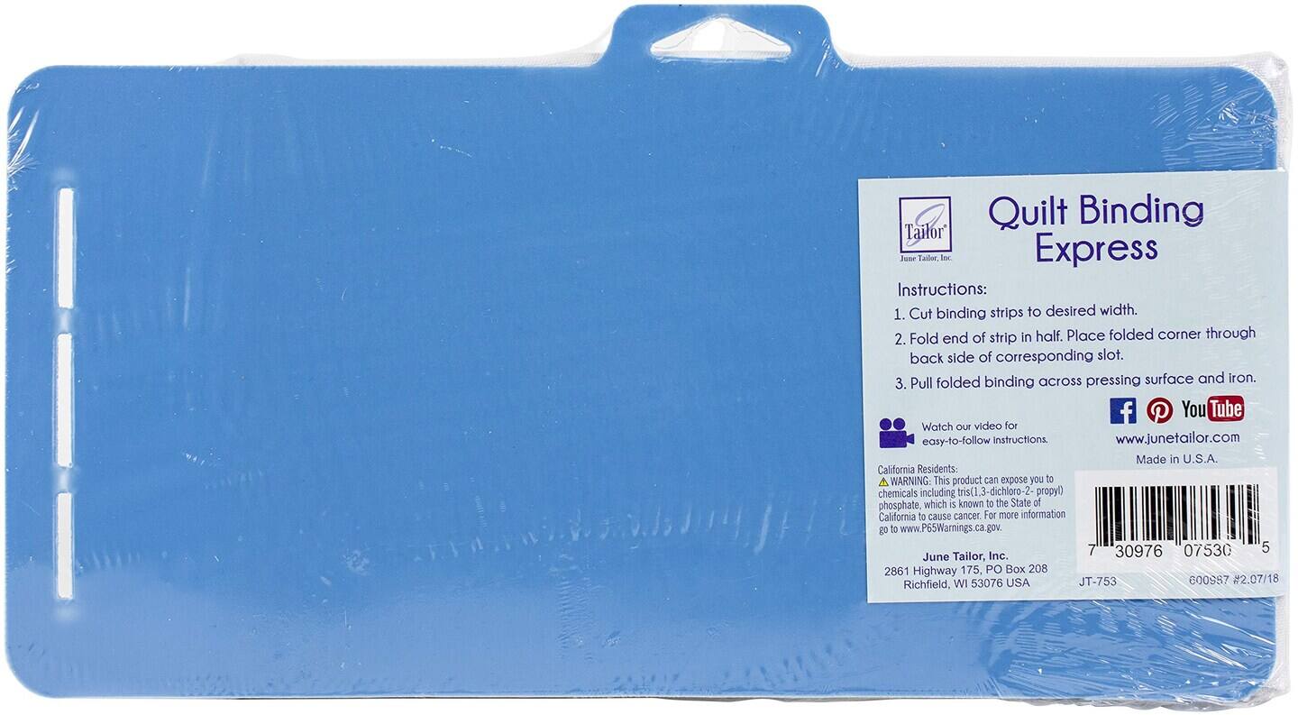Quilt Binding Express

Instructions:
1. Cut binding strips to desired width.
2. Fold end of strip in half. Place folded corner through back side of corresponding slot.
3. Pull folded binding across pressing surface and iron.

Watch our video for easy-to-follow Instructions www.junetailor.com

Made in U.S.A.

California Residents: A WARNING This product can expose you to chemicals including tris(1 3-dichloro-2- propyl) phosphate, which is known to the State of California to cause cancer. For more information go to www.P65Warnings.ca.gov.

June Tailor, Inc. 2861 Highway 175, PO Box 208 WI 53076 USA JT-753 GOO987 #2.07/18 Richfield,