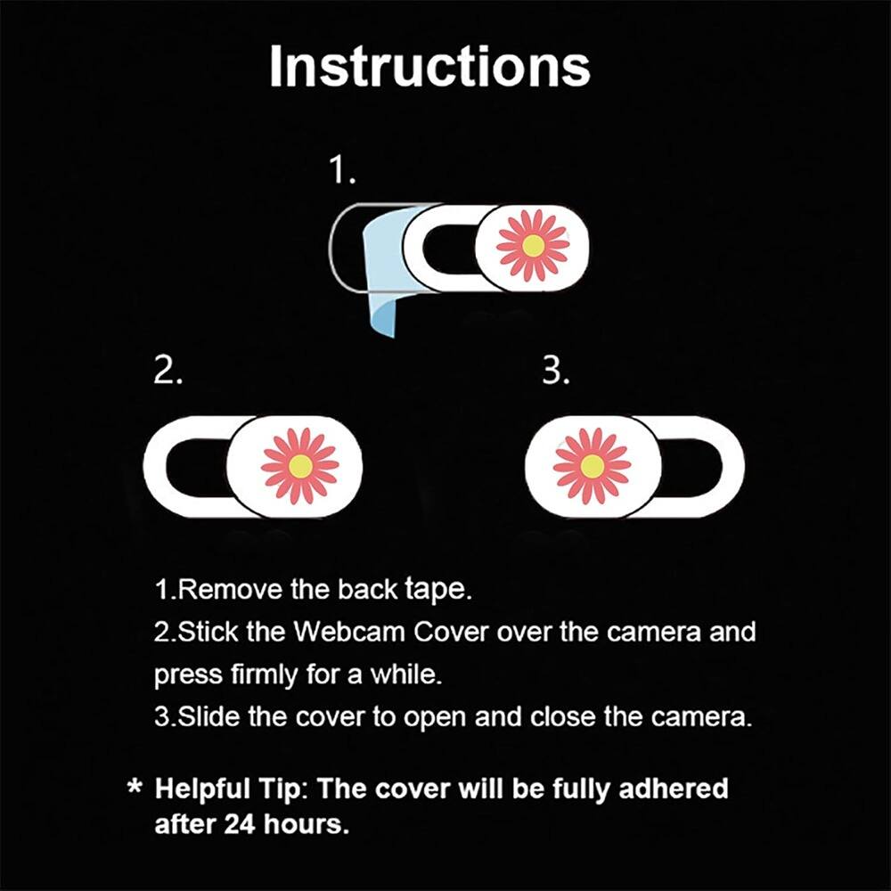 Instructions

1. Remove the back tape.
2. Stick the Webcam Cover over the camera and press firmly for a while.
3. Slide the cover to open and close the camera.

* Helpful Tip: The cover will be fully adhered after 24 hours.