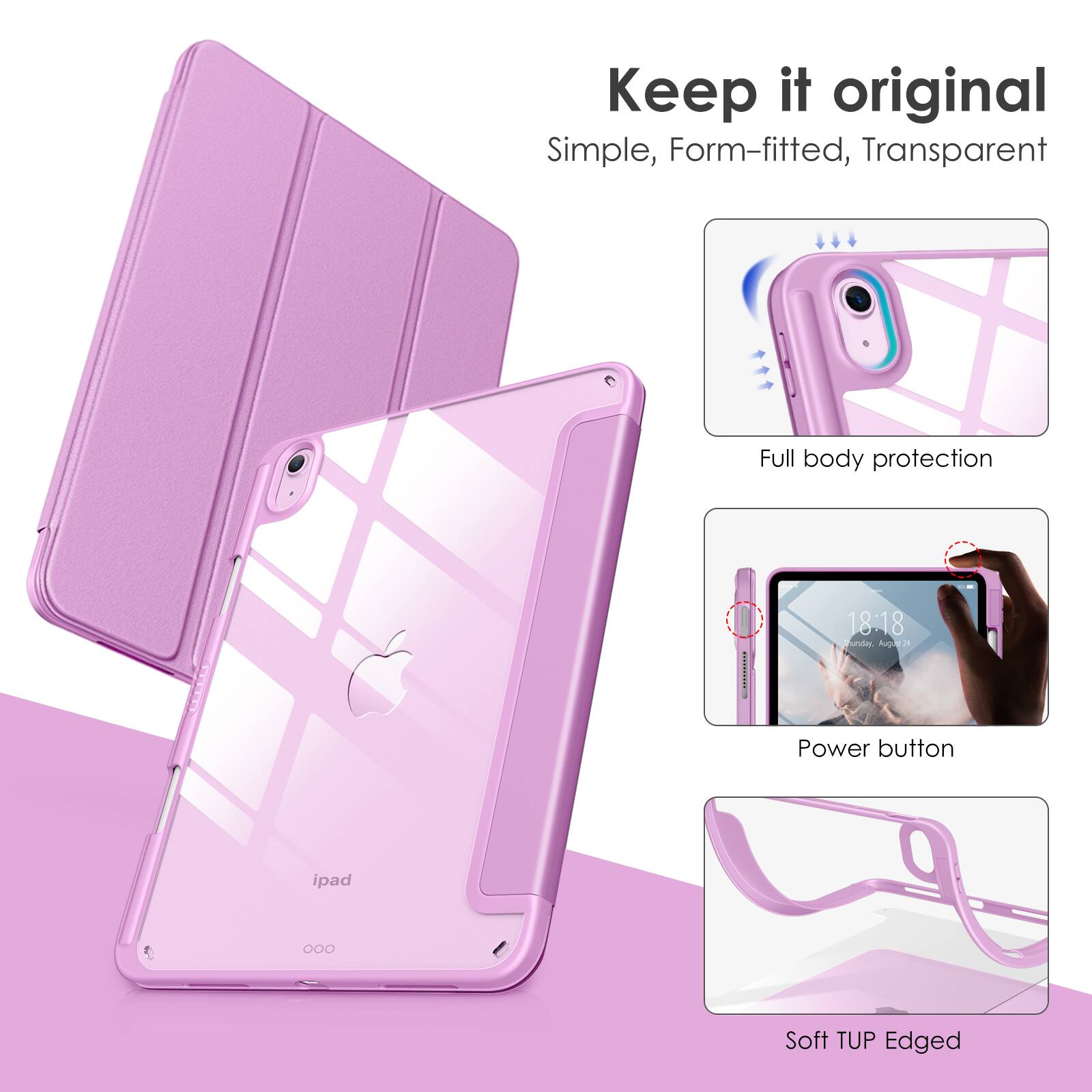 Keep it original  
Simple, Form-fitted, Transparent  

Full body protection  

Power button  

Soft TUP Edged