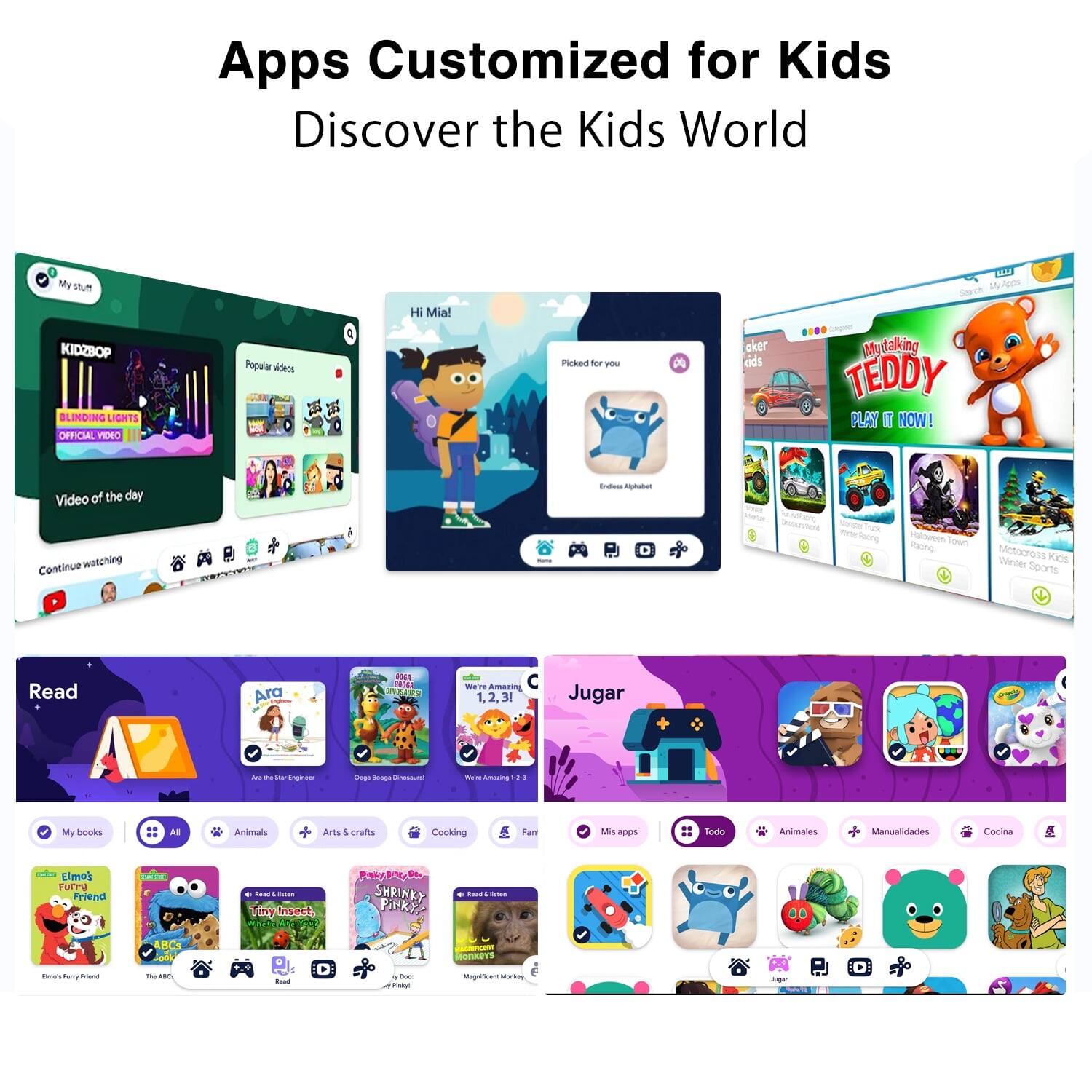 Apps Customized for Kids
Discover the Kids World

My Sum
Hi Mia!
A Uy WAIDE
Seecch
KIDZBOP
BLINDING LIGHTS OFFICIAL VIDEO
Popular videos
a Picked for you
My taking TEDDY
PLAY IT NOW!
Video of the day
Continue watching

Read
Ara
We're Amazing
1,2,3
Jugar

My books
All
Animals
Arts & crafts
Cooking
Farm
Mis apps
Todo
Animales
Manualidades
Cocina
Elmo's Furry Friend
Tiny Insect
SHRINKY PINKY
ABC
Magnificent Monkey

- - -