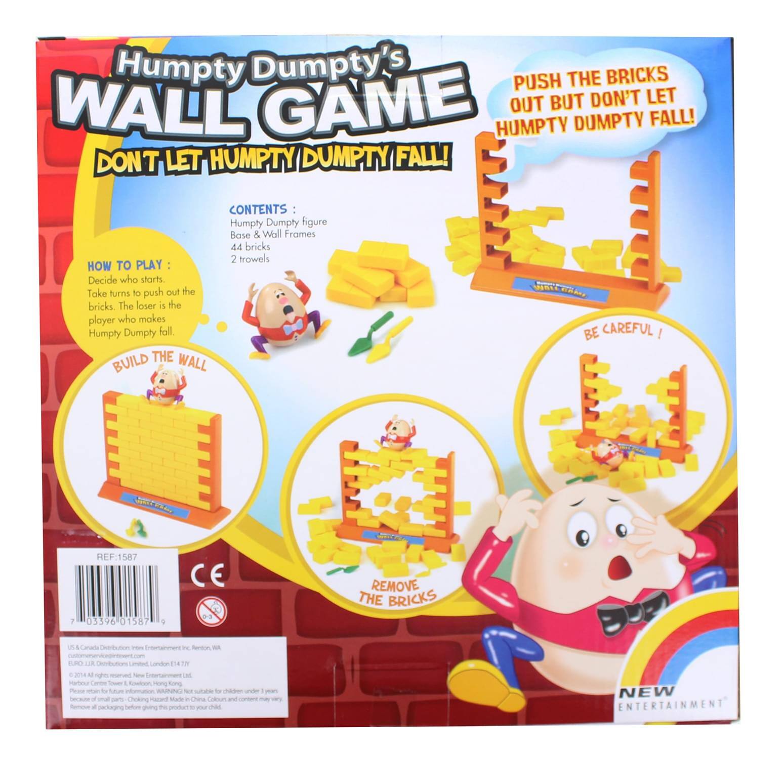 Humpty Dumpty's WALL GAME  
DON'T LET HUMPTY DUMPTY FALL!  

PUSH THE BRICKS OUT BUT DON'T LET HUMPTY DUMPTY FALL!  

CONTENTS:  
- Humpty Dumpty figure  
- Base & Wall Frames  
- 44 bricks  
- 2 trowels  

HOW TO PLAY:  
Decide who starts. Take turns to push out the bricks. The loser is the player who makes Humpty Dumpty fall.  

BUILD THE WALL  
BE CAREFUL!  
MOVE BRICKS  
REMOVE THE BRICKS  

REF: 1587  
03396 01587 1 CE  

NEW ENTERTAINMENT  

WARNING: Not suitable for children under 3 years. Choking hazard. Small parts.  

US & Canada Distribution: New Entertainment Inc., Benton, WI  
London: New Entertainment Ltd, 144-146 Hatton Garden, London EC1N 8JH  
Hong Kong: New Entertainment Ltd, Harbour Centre Tower, 1/F, 6/F, 10/F, 11/F, 12/F, 13/F, 14/F, 1