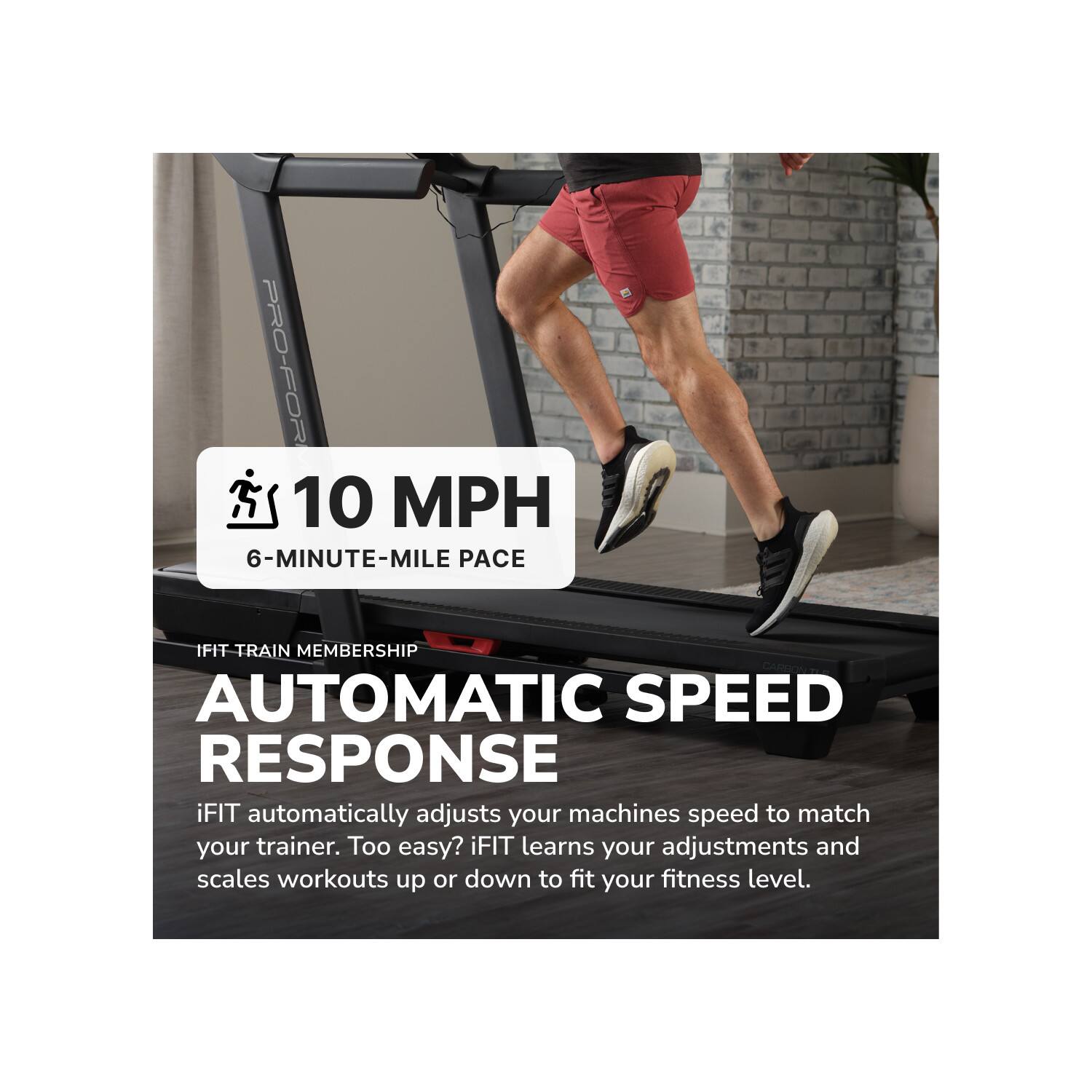 PRO-FOR  
10 MPH  
6-MINUTE-MILE PACE  
IFIT TRAIN MEMBERSHIP  
AUTOMATIC SPEED RESPONSE  
iFIT automatically adjusts your machines speed to match your trainer. Too easy? iFIT learns your adjustments and scales workouts up or down to fit your fitness level.