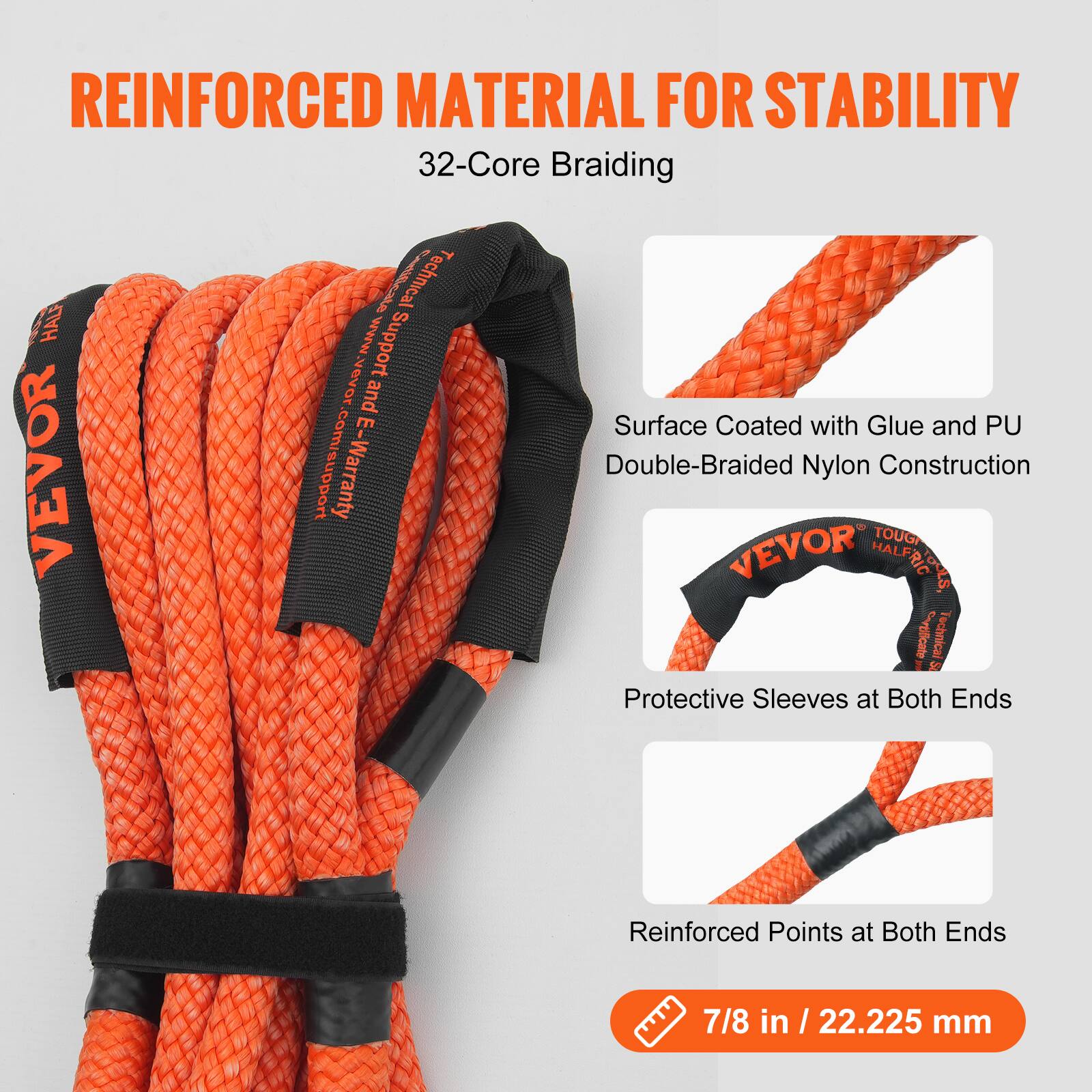 REINFORCED MATERIAL FOR STABILITY  
32-Core Braiding  

- Surface Coated with Glue and PU  
- Double-Braided Nylon Construction  
- Protective Sleeves at Both Ends  
- Reinforced Points at Both Ends  

7/8 in / 22.225 mm  

VEVOR Technical Support  
www.vevor.com/support  
E-Warranty
