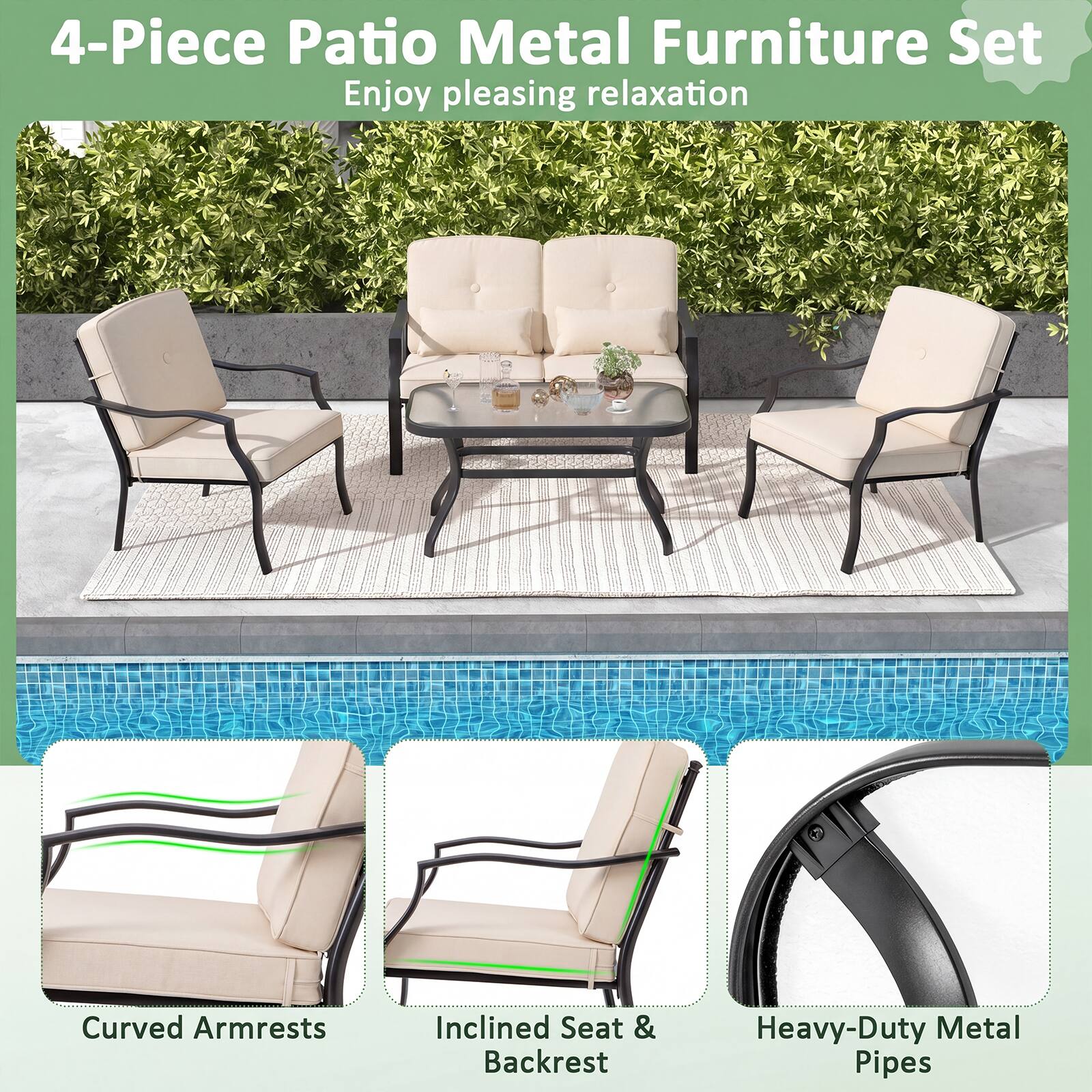 4-Piece Patio Metal Furniture Set  
Enjoy pleasing relaxation  
Curved Armrests  
Inclined Seat & Backrest  
Heavy-Duty Metal Pipes