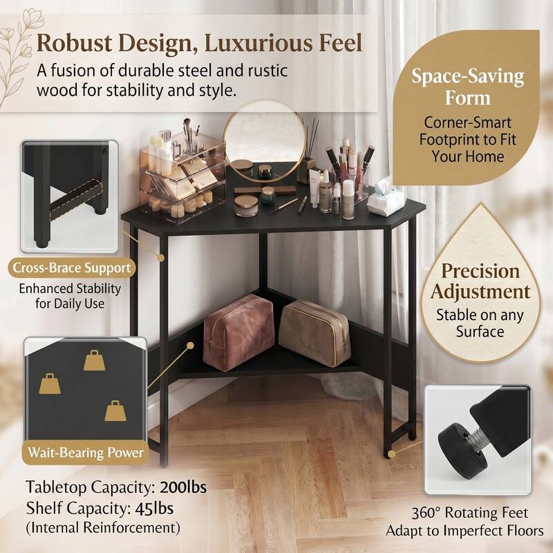 Robust Design, Luxurious Feel  
A fusion of durable steel and rustic wood for stability and style.  

Space-Saving Form  
Corner-Smart Footprint to Fit Your Home  

Cross-Brace Support  
Enhanced Stability for Daily Use  

Precision Adjustment  
Stable on any Surface  

Wait-Bearing Power  
Tabletop Capacity: 200lbs  
Shelf Capacity: 45lbs (Internal Reinforcement)  

360° Rotating Feet  
Adapt to Imperfect Floors