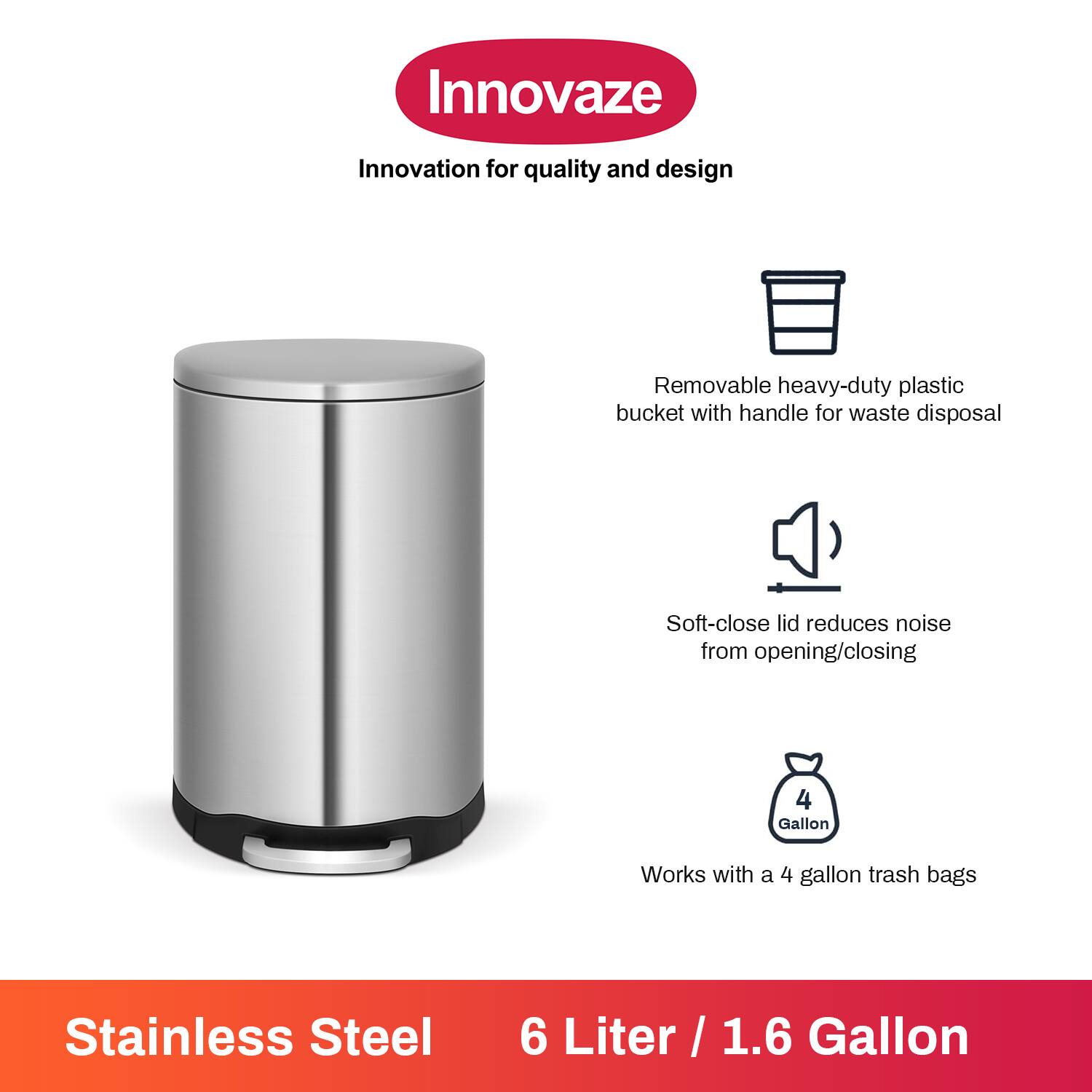 Innovaze  
Innovation for quality and design  

- Removable heavy-duty plastic bucket with handle for waste disposal  
- Soft-close lid reduces noise from opening/closing  
- Works with a 4 gallon trash bags  

Stainless Steel  
6 Liter / 1.6 Gallon