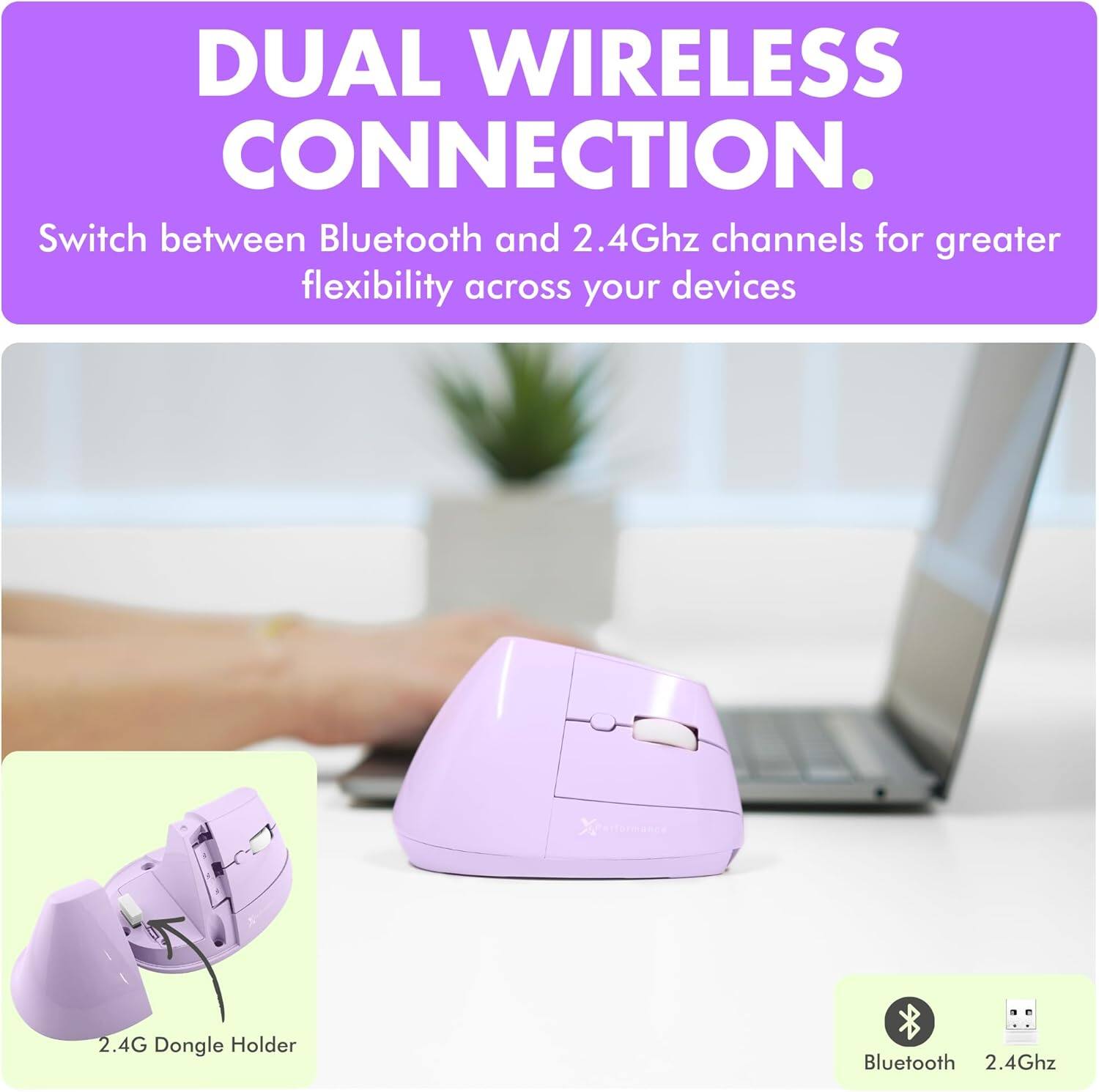 DUAL WIRELESS CONNECTION.  
Switch between Bluetooth and 2.4Ghz channels for greater flexibility across your devices.

2.4G Dongle Holder

Bluetooth 2.4Ghz