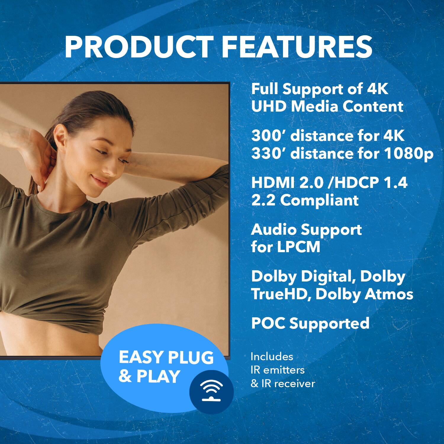 PRODUCT FEATURES
Full Support of 4K UHD Media Content
300' distance for 4K
330' distance for 1080p
HDMI 2.0 /HDCP 1.4 2.2 Compliant
Audio Support for LPCM
Dolby Digital, Dolby TrueHD, Dolby Atmos Supported
EASY PLUG & PLAY
Includes IR emitters & IR receiver