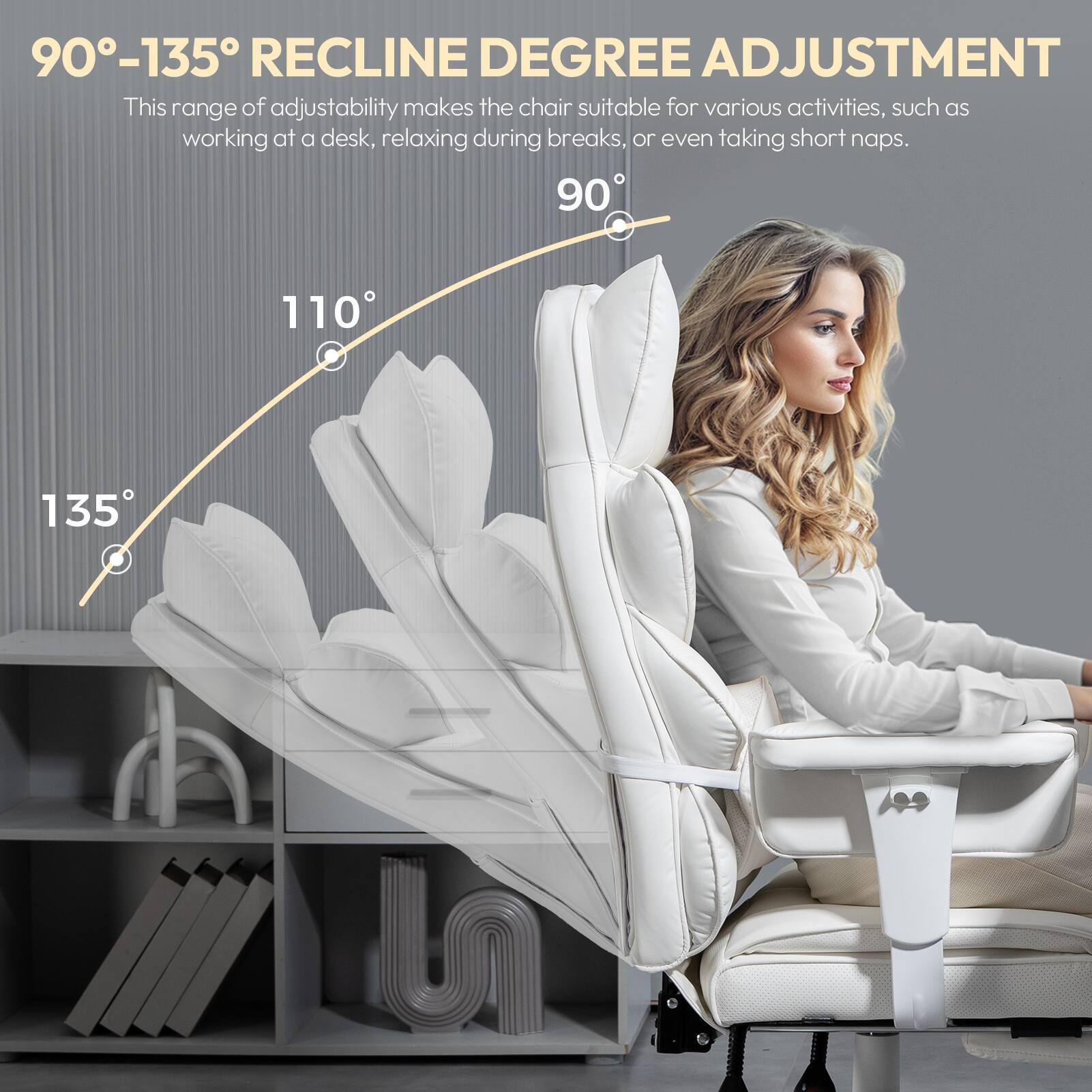 90°-135° RECLINE DEGREE ADJUSTMENT  
This range of adjustability makes the chair suitable for various activities, such as working at a desk, relaxing during breaks, or even taking short naps.  
90° 110° 135°