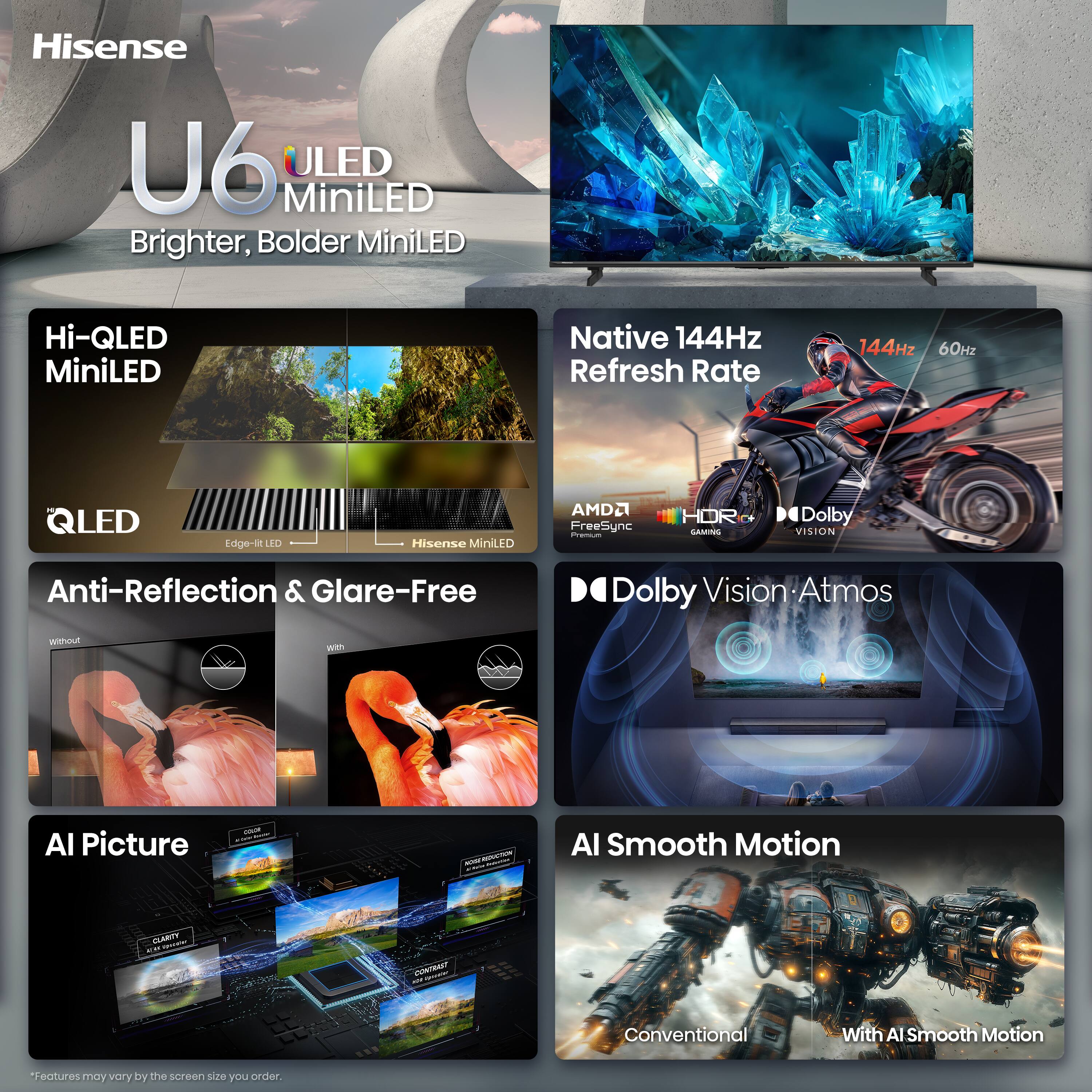 Hisense U6 ULED MiniLED Brighter, Bolder MiniLED

Hi-QLED MiniLED

Native 144Hz Refresh Rate
144Hz 60Hz

QLED
Edge-lit LED
Hisense MiniLED

AMD FreeSync Premium

HDR GAMING

Dolby Vision
Anti-Reflection & Glare-Free

Dolby Vision Atmos

AI Picture

AI Smooth Motion

*Features may vary by the screen size you order.