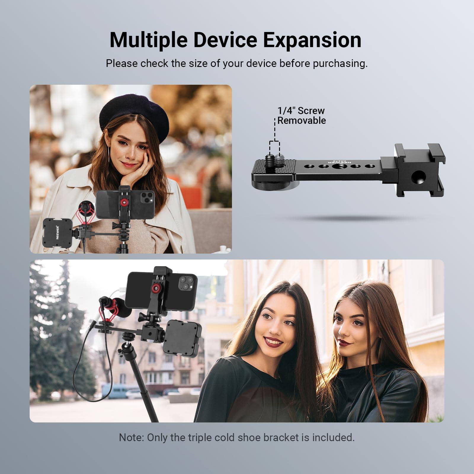Multiple Device Expansion  
Please check the size of your device before purchasing.  

1/4" Screw Removable  

Note: Only the triple cold shoe bracket is included.