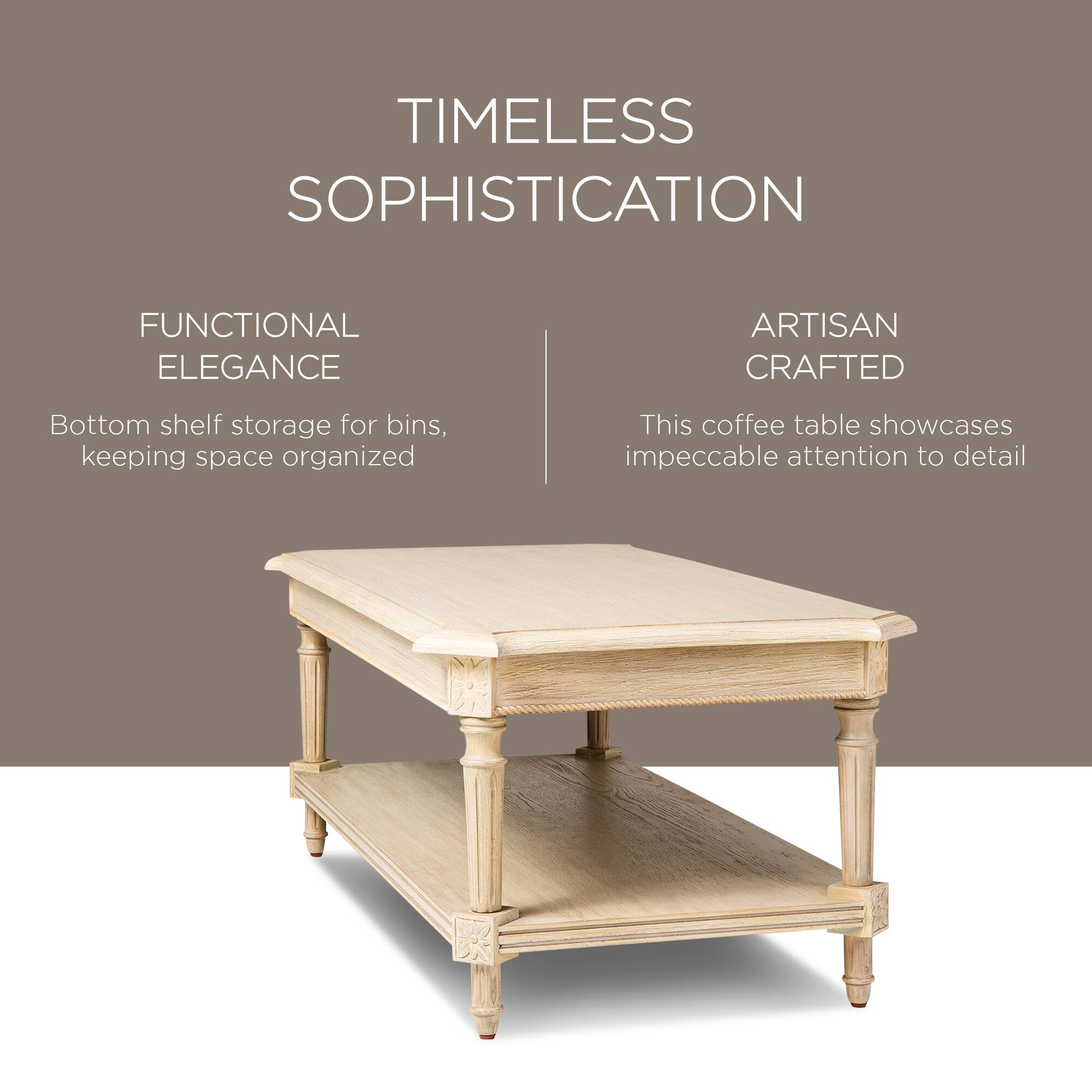 TIMELESS SOPHISTICATION

FUNCTIONAL ELEGANCE  
Bottom shelf storage for bins, keeping space organized

ARTISAN CRAFTED  
This coffee table showcases impeccable attention to detail