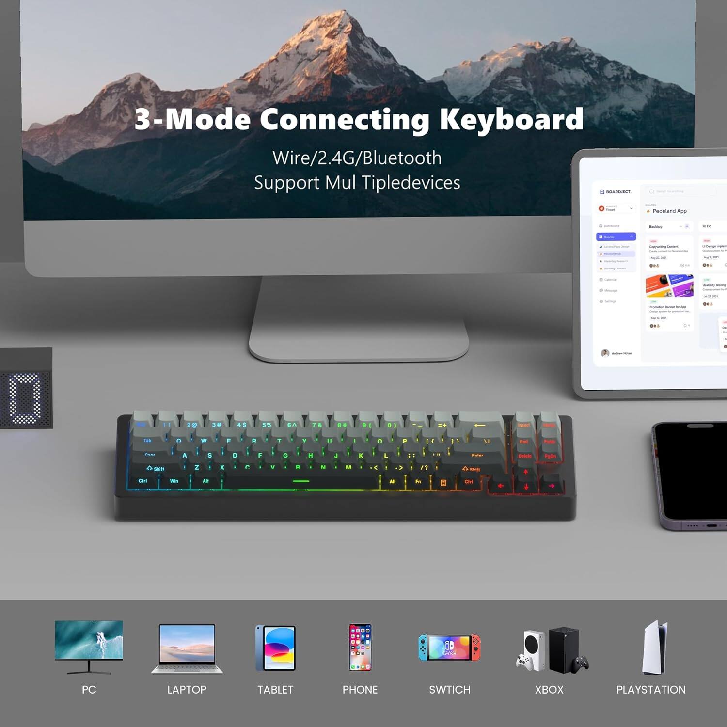 3-Mode Connecting Keyboard  
Wire/2.4G/Bluetooth  
Support Multiple Devices  

PC  
LAPTOP  
TABLET  
PHONE  
SWITCH  
XBOX  
PLAYSTATION
