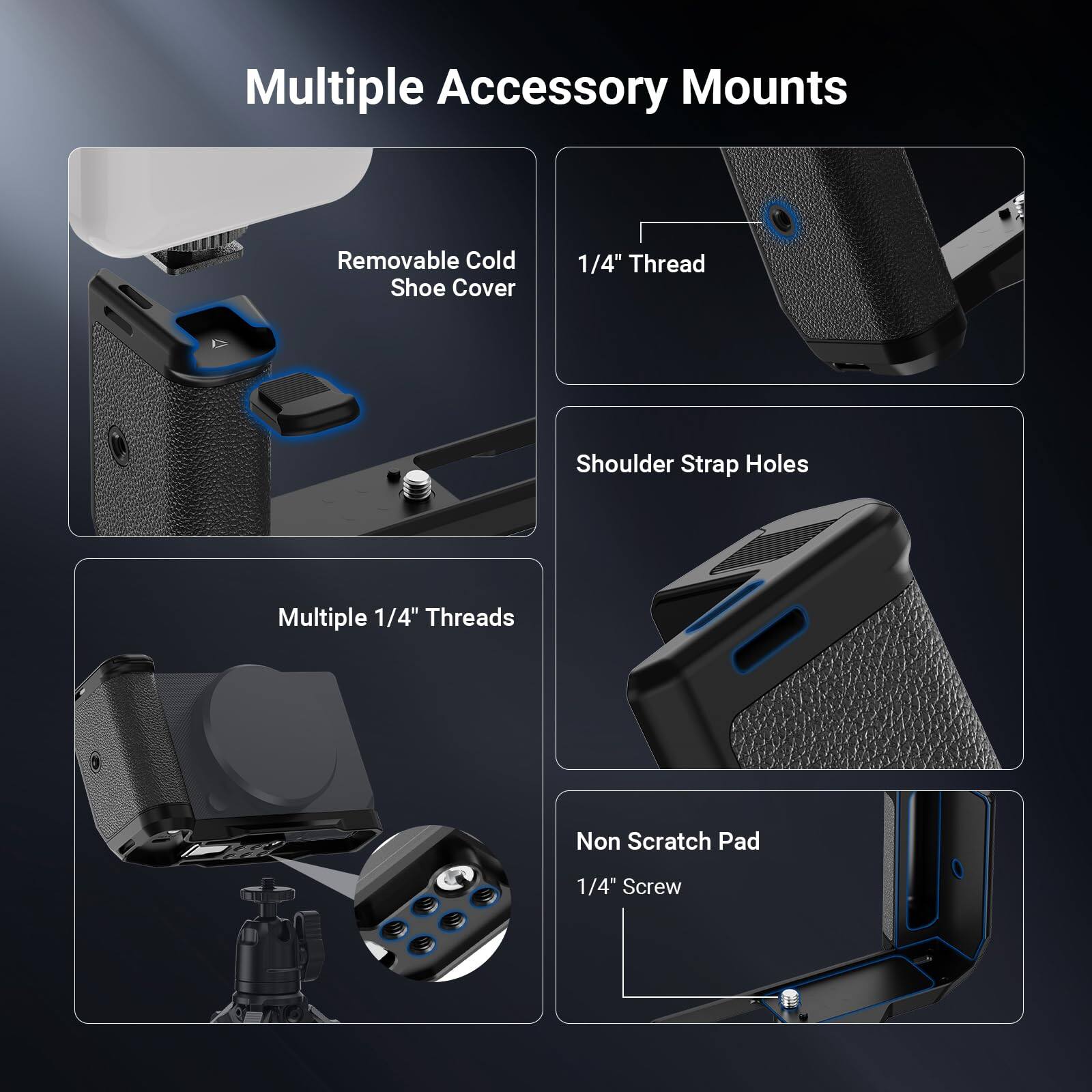 Multiple Accessory Mounts

- Removable Cold Shoe Cover
- 1/4" Thread
- Shoulder Strap Holes
- Multiple 1/4" Threads
- Non Scratch Pad
- 1/4" Screw
