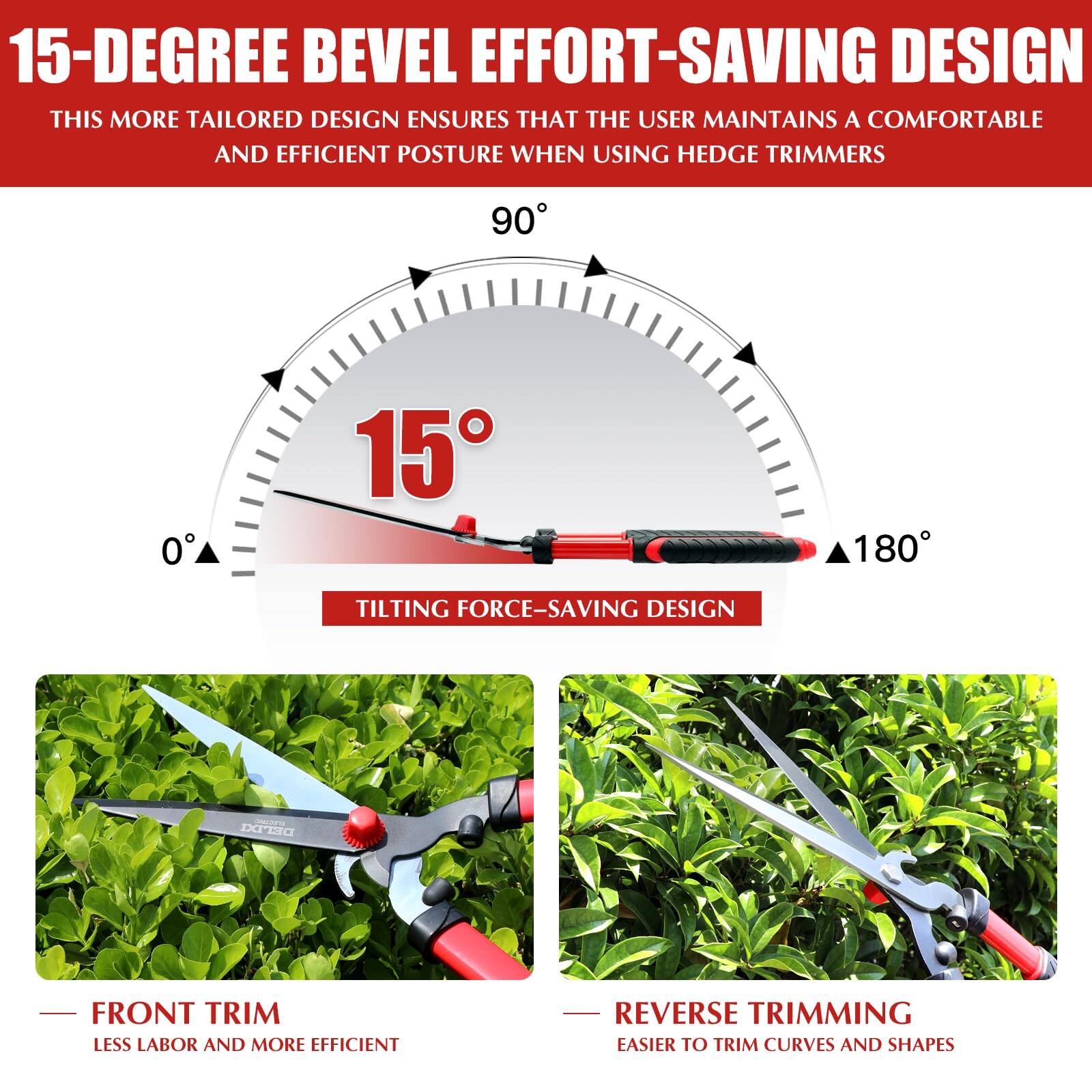 15-DEGREE BEVEL EFFORT-SAVING DESIGN

THIS MORE TAILORED DESIGN ENSURES THAT THE USER MAINTAINS A COMFORTABLE AND EFFICIENT POSTURE WHEN USING HEDGE TRIMMERS

90° 15° 180°

TILTING FORCE-SAVING DESIGN

FRONT TRIM
LESS LABOR AND MORE EFFICIENT

REVERSE TRIMMING
EASIER TO TRIM CURVES AND SHAPES