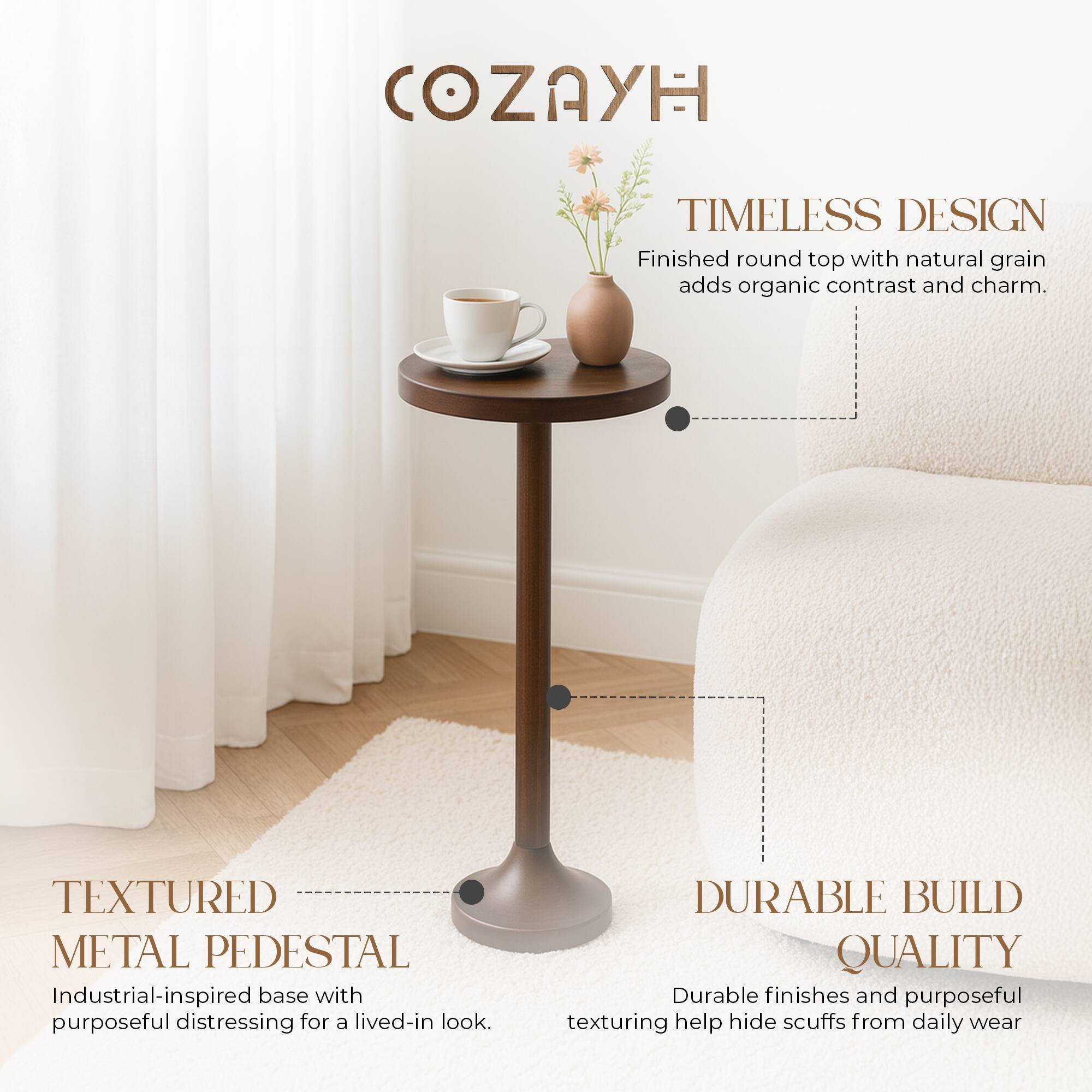 **COZAYH**

**TIMELESS DESIGN**  
Finished round top with natural grain adds organic contrast and charm.

**TEXTURED METAL PEDESTAL**  
Industrial-inspired base with purposeful distressing for a lived-in look.

**DURABLE BUILD QUALITY**  
Durable finishes and purposeful texturing help hide scuffs from daily wear.