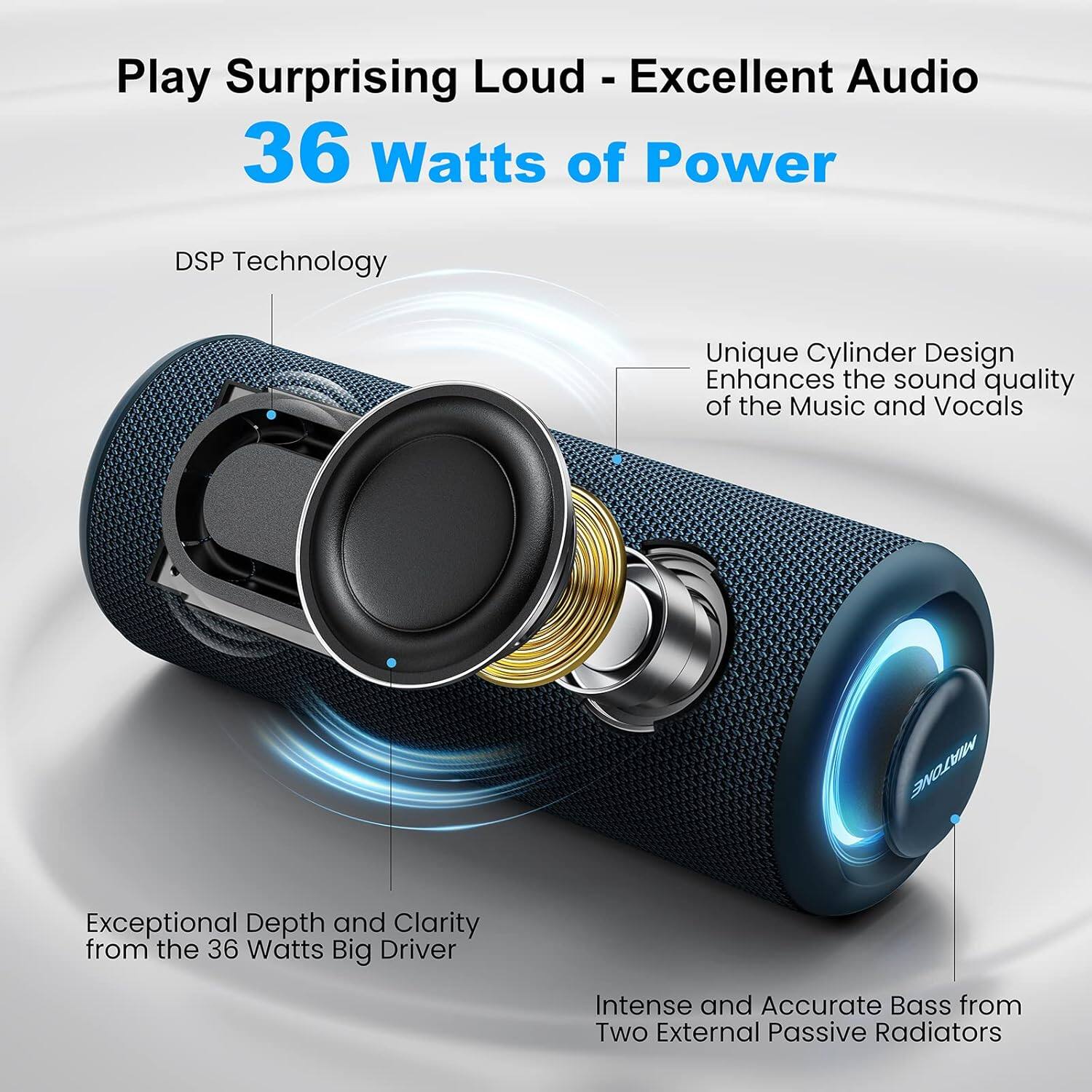 Play Surprising Loud - Excellent Audio  
36 Watts of Power  

- DSP Technology  
- Unique Cylinder Design Enhances the sound quality of the Music and Vocals  
- Exceptional Depth and Clarity from the 36 Watts Big Driver  
- Intense and Accurate Bass from Two External Passive Radiators