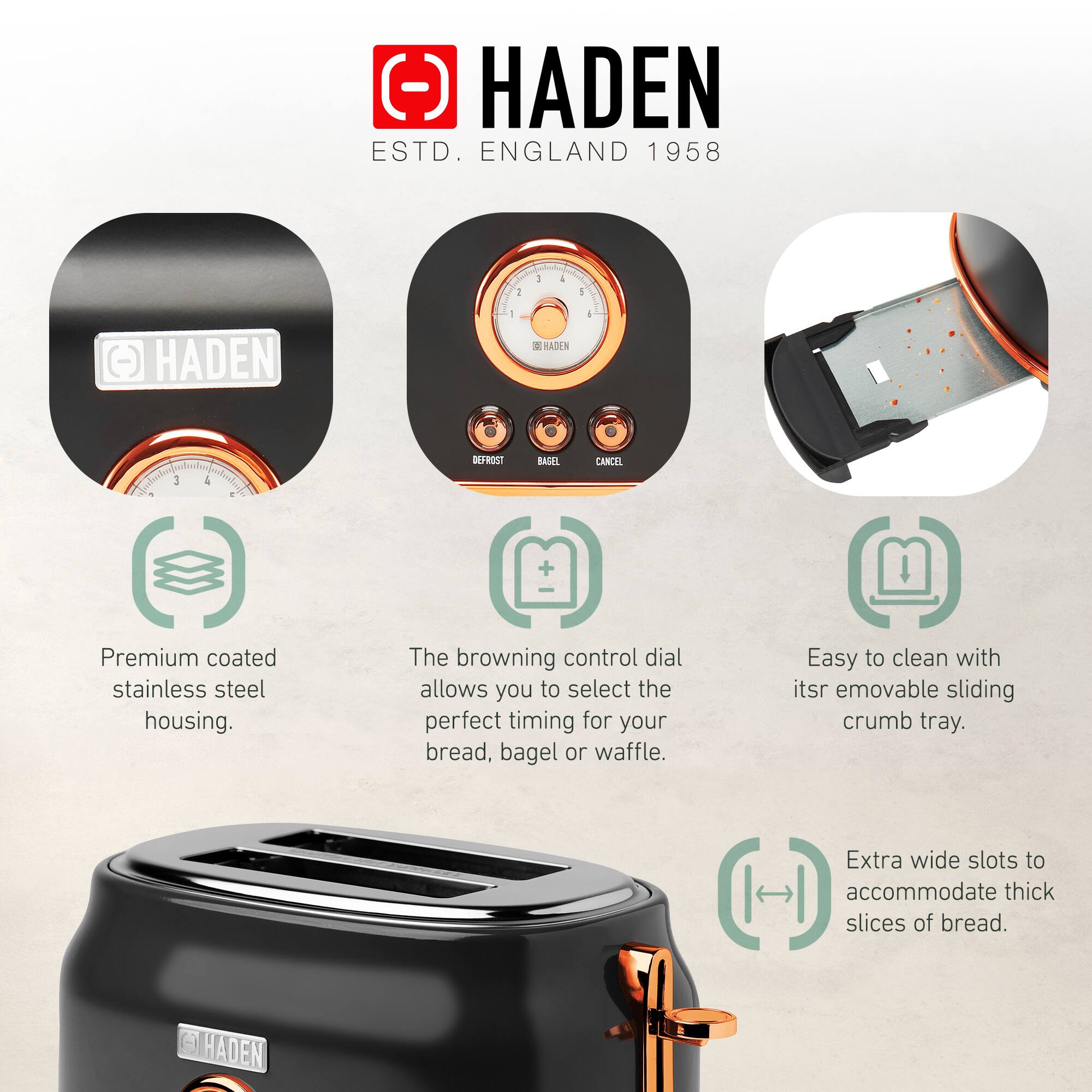 HADEN  
ESTD. ENGLAND 1958  

Premium coated stainless steel housing.  
The browning control dial allows you to select the perfect timing for your bread, bagel or waffle.  
Easy to clean with its removable sliding crumb tray.  
Extra wide slots to accommodate thick slices of bread.