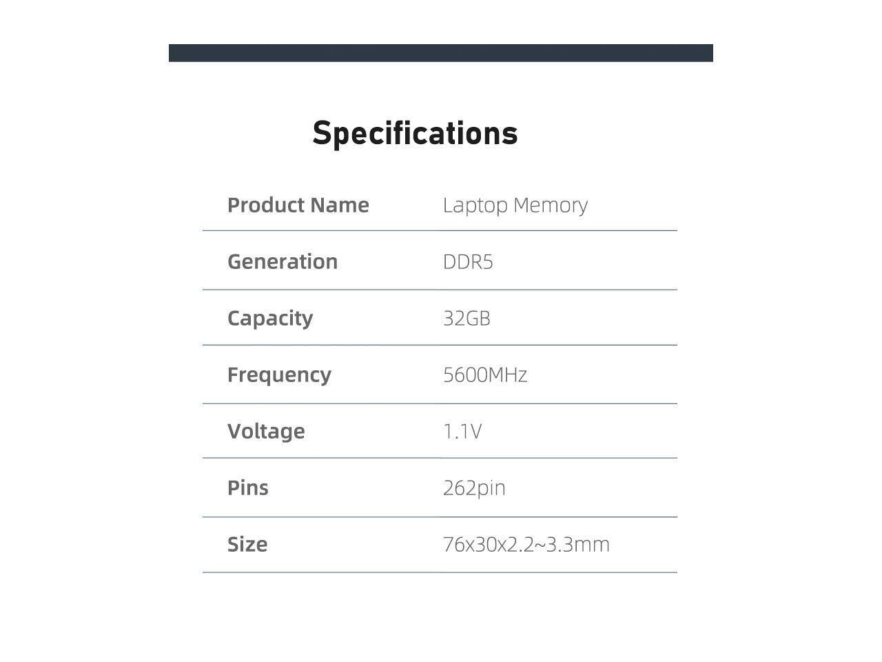Specifications  
Product Name: Laptop Memory  
Generation: DDR5  
Capacity: 32GB  
Frequency: 5600MHz  
Voltage: 1.1V  
Pins: 262pin  
Size: 76x30x2.2~3.3mm
