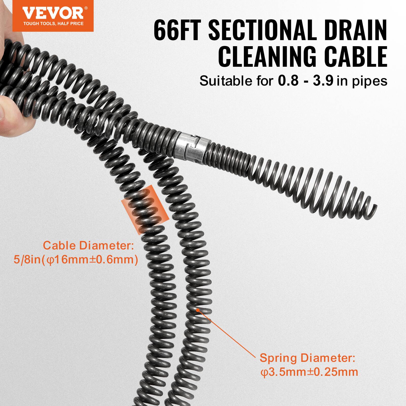 VEVOR TOUGH TOOLS, HALF PRICE  
66FT SECTIONAL DRAIN CLEANING CABLE  
Suitable for 0.8 - 3.9 in pipes  
Cable Diameter: 5/8in (16mm±0.6mm)  
Spring Diameter: 3.5mm±0.25mm