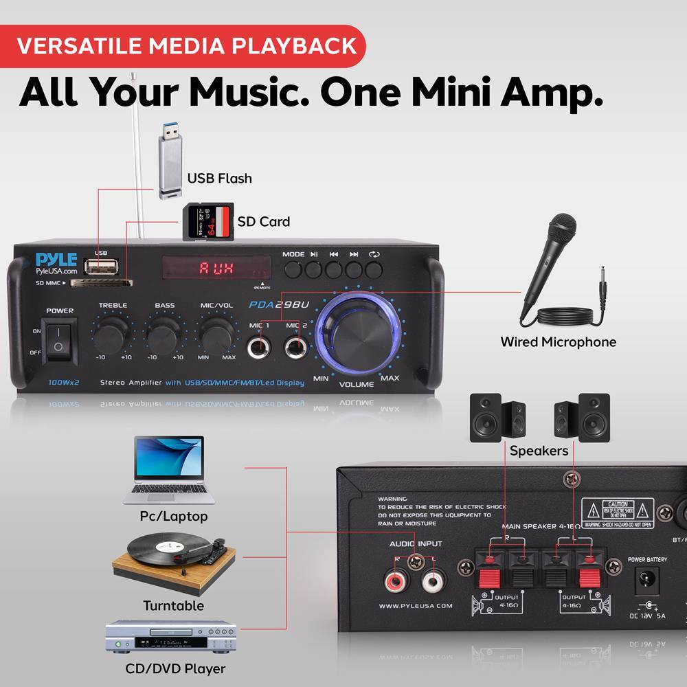 VERSATILE MEDIA PLAYBACK  
All Your Music. One Mini Amp.  

USB Flash  
SD Card  

PYLE  
PyleUSA.com  
50 MMC  
USB  
SD/MMC  
FMBT  
LED Display  

POWER  
ON/OFF  

TREBLE  
BASS  
MIC/VOL  
MIC 1  
MIC 2  

PDA29BU  

Stereo Amplifier with USB/SD/MMC/FMBT/LED Display  
100Wx2  

VOLUME  
MAX  

Wired Microphone  

Speakers  

Pc/Laptop  
Turntable  
CD/DVD Player  

WARNING  
TO REDUCE THE RISK OF ELECTRIC SHOCK, DO NOT EXPOSE THIS UNIT TO RAIN OR MOISTURE.  

AUDIO INPUT  
MAIN SPEAKER 4-180  
OUTPUT - 160  
DC 12V 2A  

POWER BATTERY  
DC 12V 2A  

www.PYLEUSA.COM  

CAUTION  
RISK OF ELECTRIC SHOCK  
DO NOT OPEN  

CAUTION  
RISK OF ELECTRIC SHOCK  
DO NOT OPEN  

www.PYLEUSA.COM