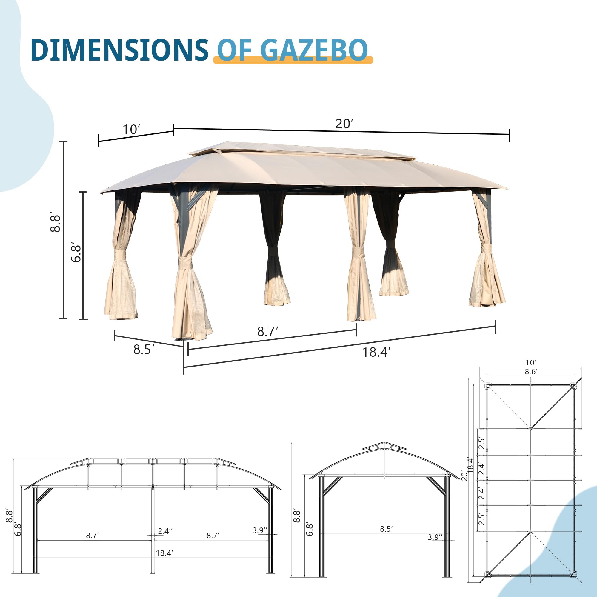 DIMENSIONS OF GAZEBO

- 10'
- 20'
- 8.8'
- 6.8'
- 8.5'
- 8.7'
- 18.4'
- 10'
- 8.6"
- 8.8'
- 6.8'
- 8.7"
- 2.4"
- 8.7"
- 3.9"
- 8.8'
- 6.8'
- 8.5'
- 3.9"
- 2.5'
- 18.4'
- 2.4'
- 2.5'
- 18.4'