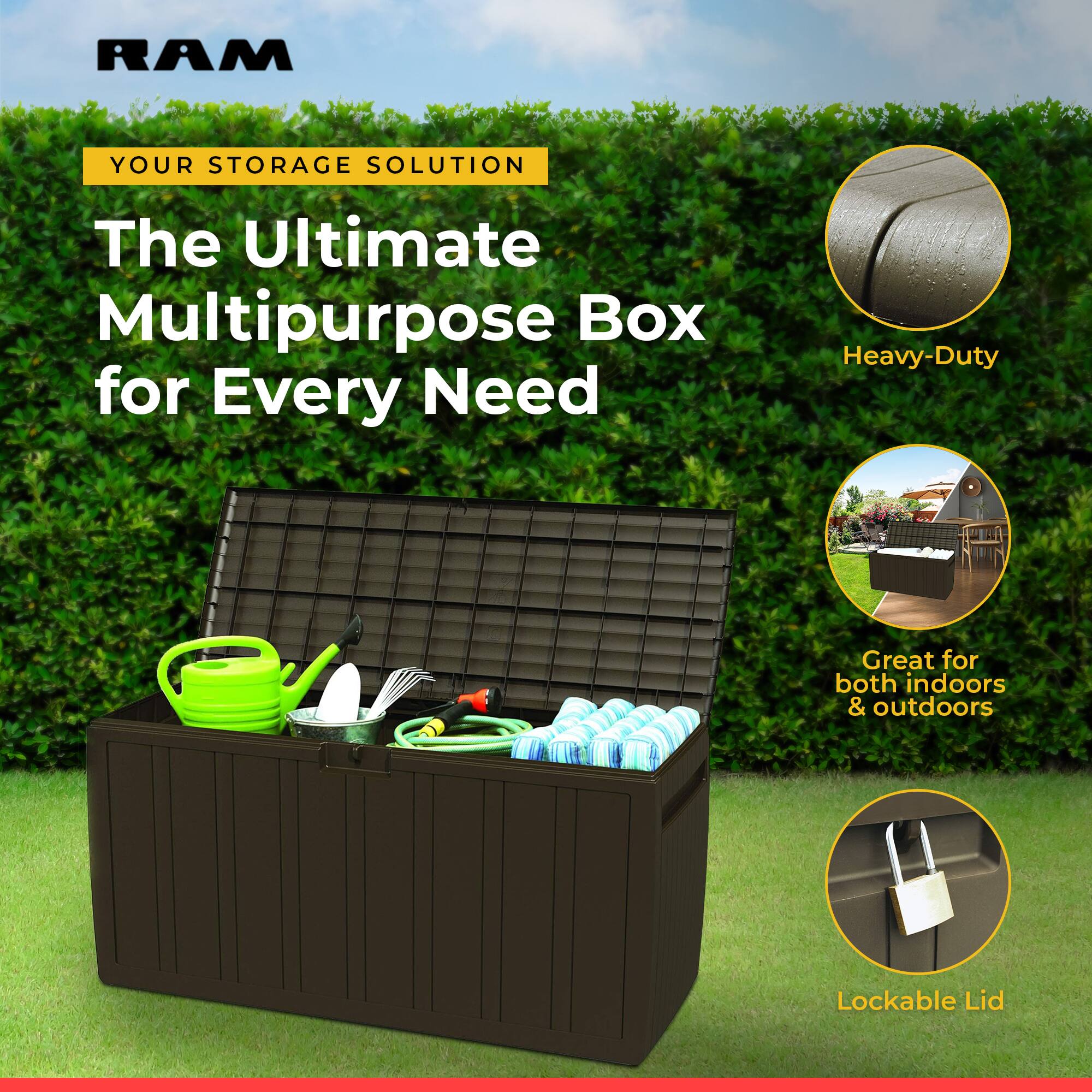 RAM  
YOUR STORAGE SOLUTION  
The Ultimate Multipurpose Box for Every Need  

Heavy-Duty  
Great for both indoors & outdoors  
Lockable Lid