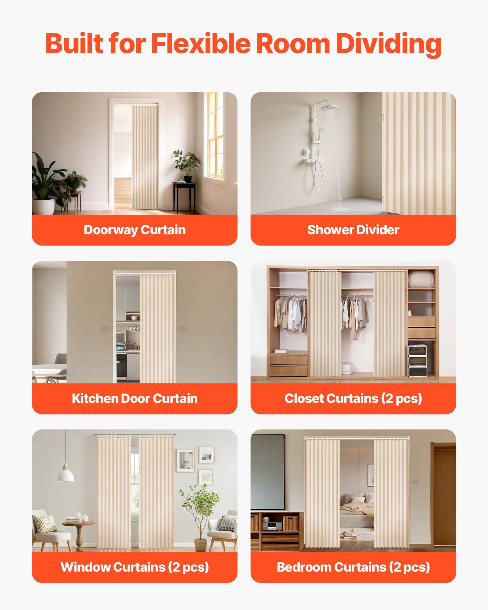 Built for Flexible Room Dividing

- Doorway Curtain
- Shower Divider
- Kitchen Door Curtain
- Closet Curtains (2 pcs)
- Window Curtains (2 pcs)
- Bedroom Curtains (2 pcs)
