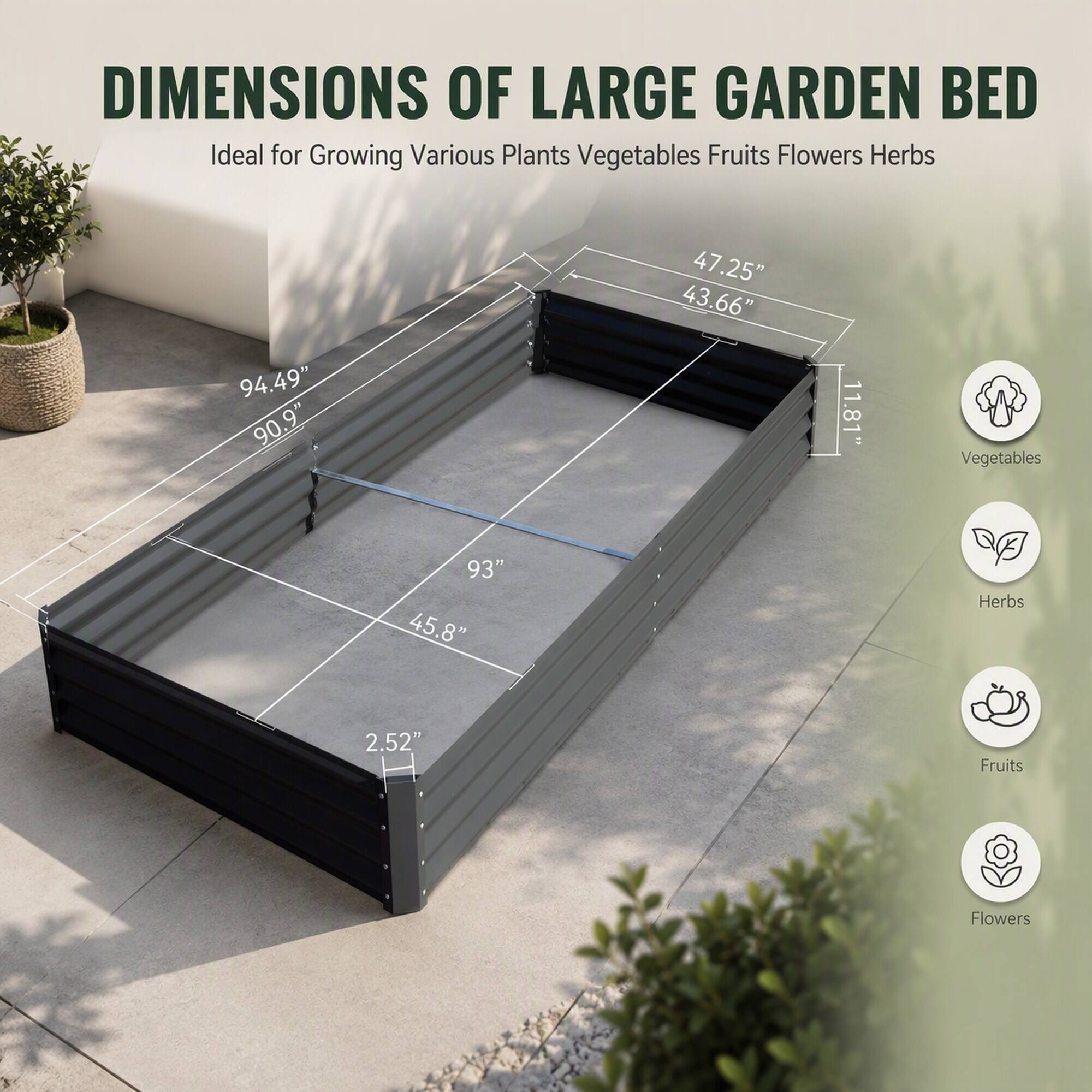 DIMENSIONS OF LARGE GARDEN BED  
Ideal for Growing Various Plants Vegetables Fruits Flowers Herbs

94.49" 90.9"  
47.25" 43.66"  
11.81"  
Vegetables  
93" 45.8"  
Herbs  
2.52"  
Fruits  
Flowers