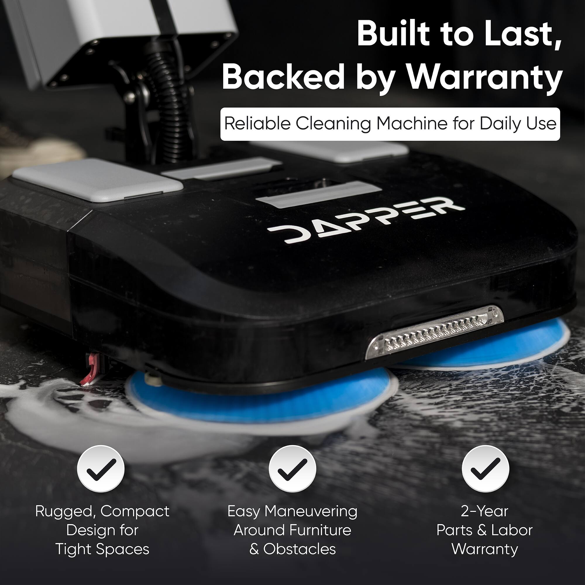Built to Last, Backed by Warranty  
Reliable Cleaning Machine for Daily Use  

DAPPER  
Rugged, Compact Design for Tight Spaces  
Easy Maneuvering Around Furniture & Obstacles  
2-Year Parts & Labor Warranty