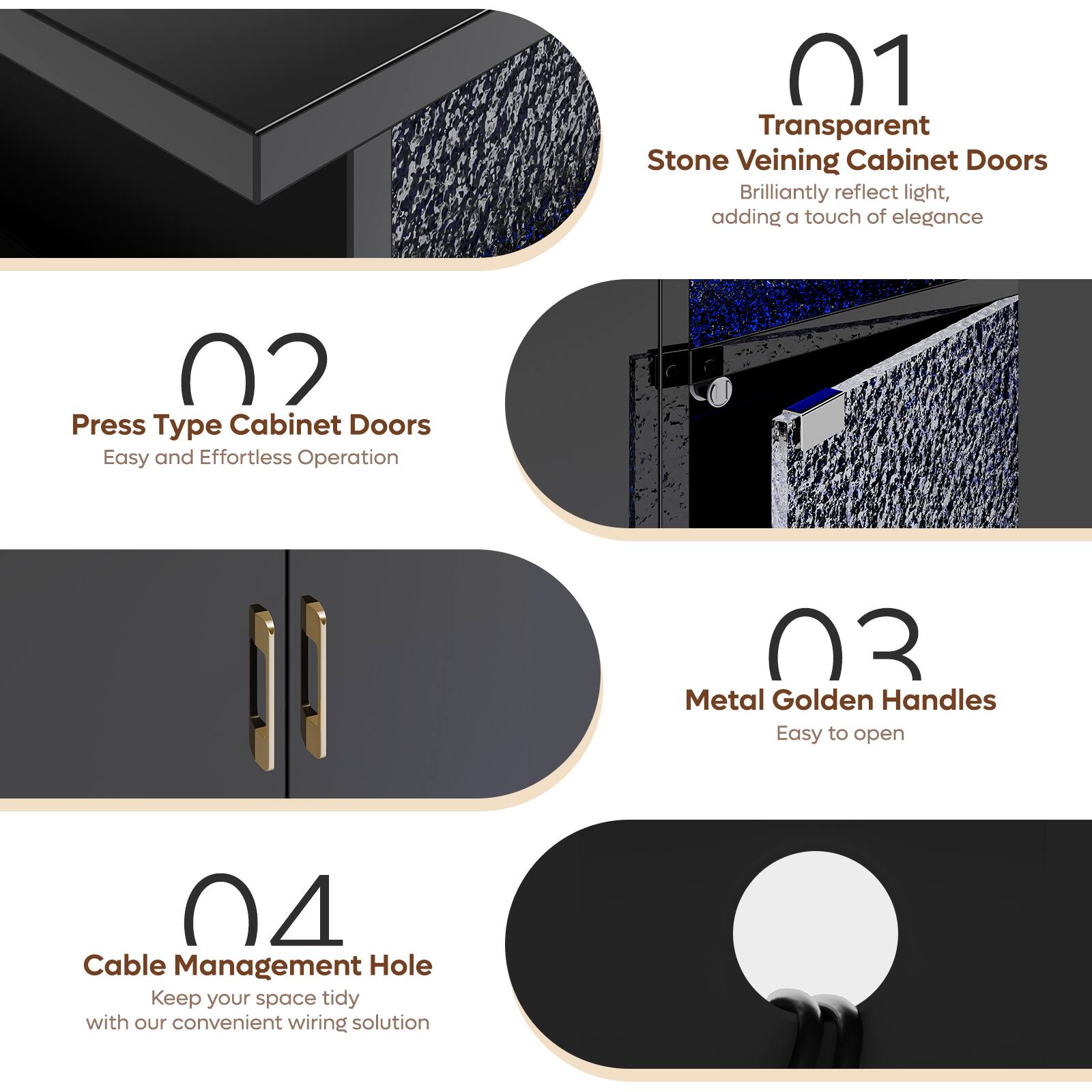 Grouped text:

01 Transparent Stone Veining Cabinet Doors Brilliantly reflect light, adding a touch of elegance
02 Press Type Cabinet Doors Easy and Effortless Operation
03 Metal Golden Handles Easy to open
04 Cable Management Hole Keep your space tidy with our convenient wiring solution