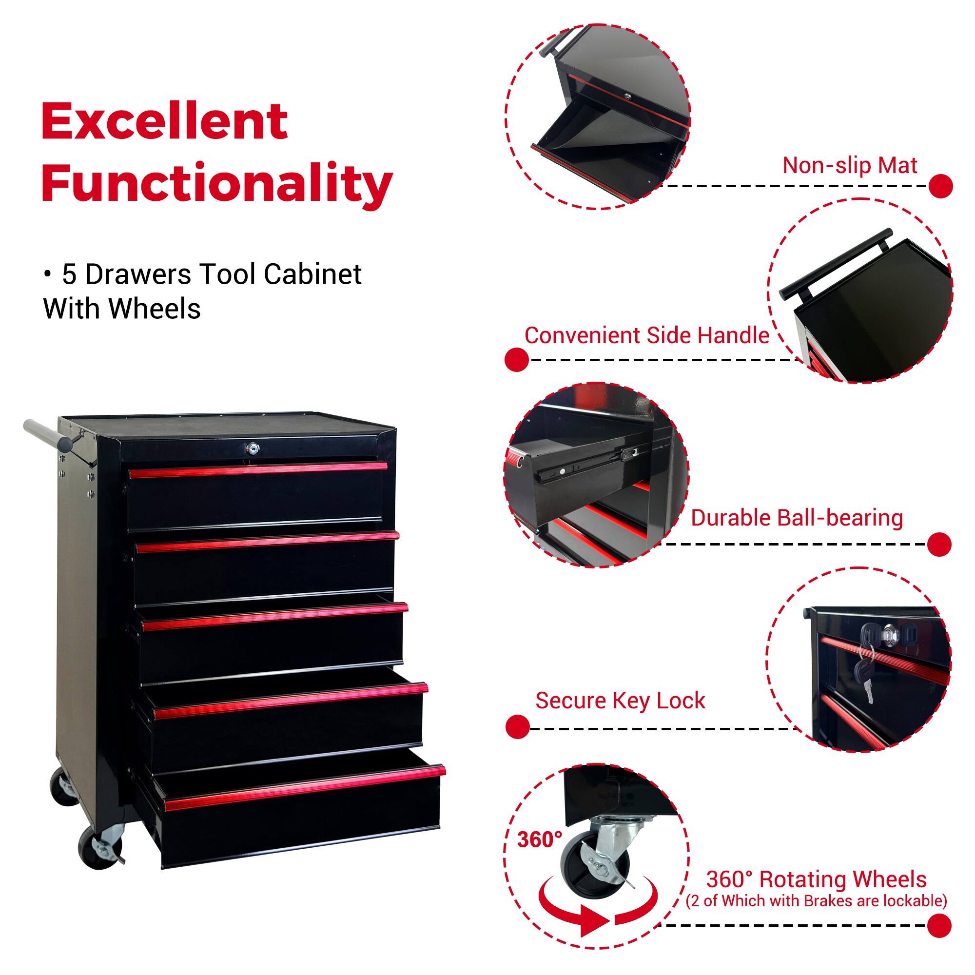Excellent Functionality

- 5 Drawers Tool Cabinet With Wheels
- Non-slip Mat
- Convenient Side Handle
- Durable Ball-bearing
- Secure Key Lock
- 360° Rotating Wheels (2 of Which with Brakes are lockable)
