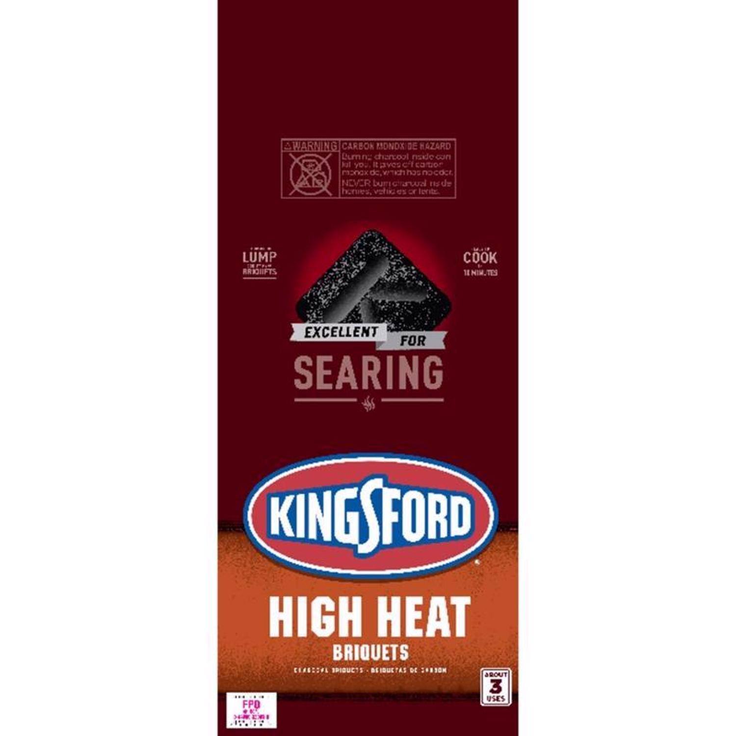 WARNING CARBON MONOXIDE HAZARD
Lump charcoal inside can cause carbon monoxide poisoning, which can be fatal. Never burn charcoal inside a vehicle or tent.

LUMP BRIQUETS
COOK 14 MINUTES
EXCELLENT FOR SEARING
KINGSFORD HIGH HEAT BRIQUETS
3 BRIQUETS DE 2430g
FPO
