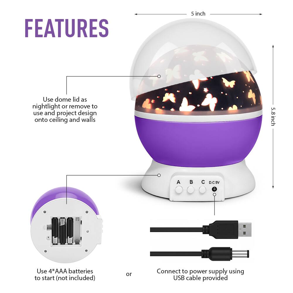 **FEATURES**

- Use dome lid as nightlight or remove to use and project design onto ceiling and walls
- 5 inch
- 5.8 inch
- Use 4*AAA batteries to start (not included)
- Connect to power supply using USB cable provided
- A B C D.C5V