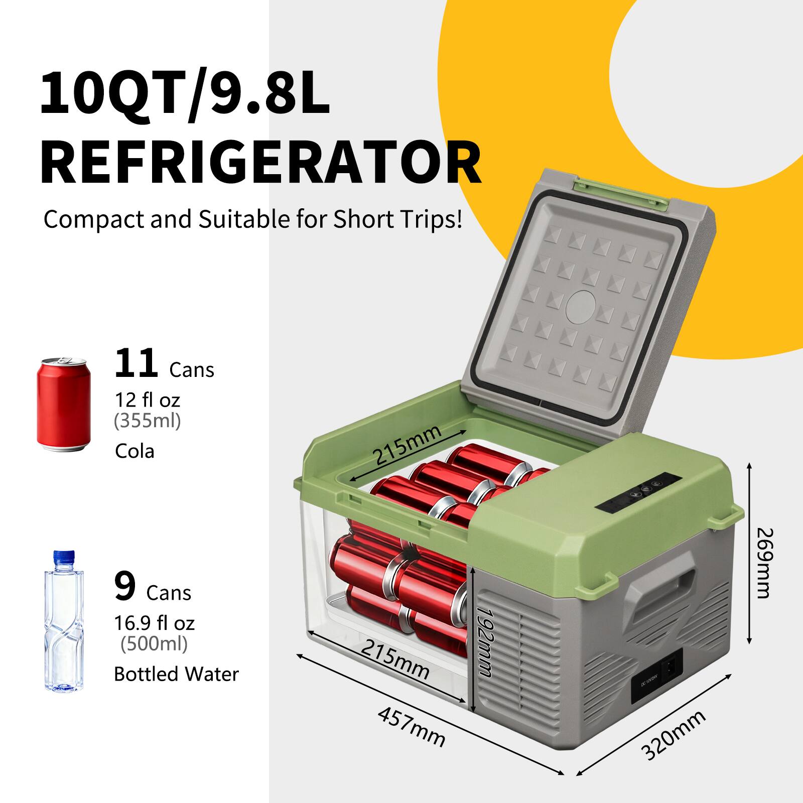 10QT/9.8L REFRIGERATOR  
Compact and Suitable for Short Trips!  

11 Cans  
12 fl oz (355ml) Cola  

9 Cans  
16.9 fl oz (500ml) Bottled Water  

Dimensions:  
215mm x 457mm x 320mm x 269mm