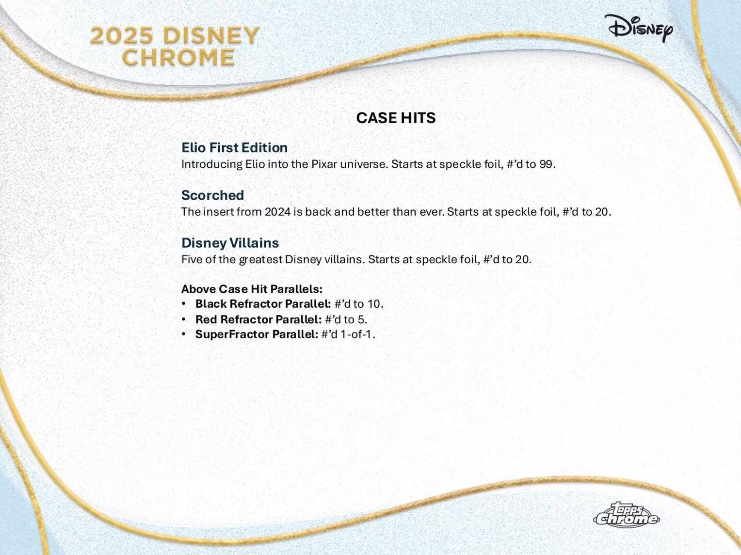 2025 Disney Chrome

Case Hits

Elio First Edition  
Introducing Elio into the Pixar universe. Starts at speckle foil, #’d to 99.

Scorched  
The insert from 2024 is back and better than ever. Starts at speckle foil, #’d to 20.

Disney Villains  
Five of the greatest Disney villains. Starts at speckle foil, #’d to 20.

Above Case Hit Parallels:  
- Black Refractor Parallel: #’d to 10.  
- Red Refractor Parallel: #’d to 5.  
- SuperFractor Parallel: #’d 1-of-1.