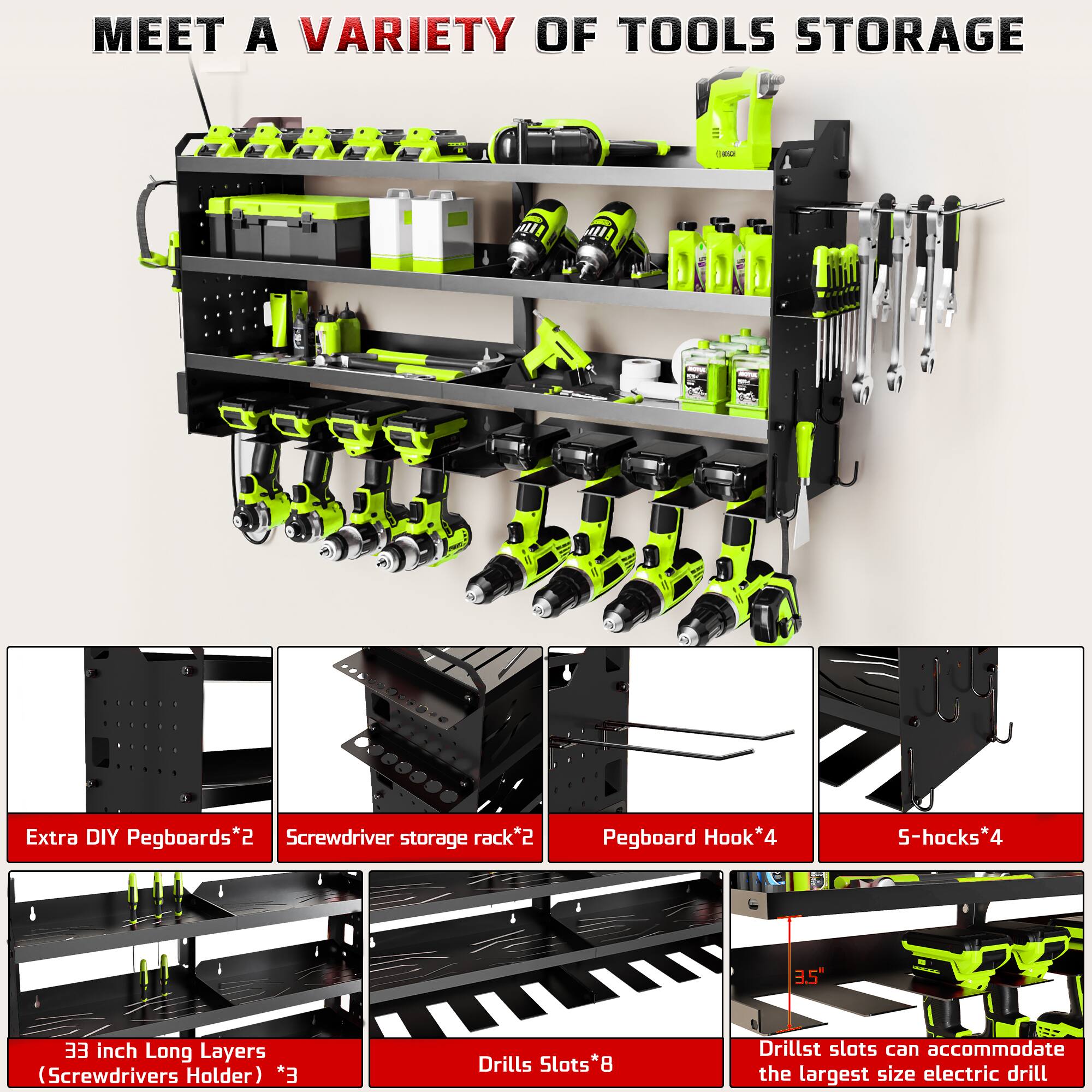 MEET A VARIETY OF TOOLS STORAGE

- Extra DIY Pegboards*2
- Screwdriver storage rack*2
- Pegboard Hook*4
- 5-hooks*4
- 33 inch Long Layers (Screwdrivers Holder) *3
- Drills Slots*8
- Drill slots can accommodate the largest size electric drill